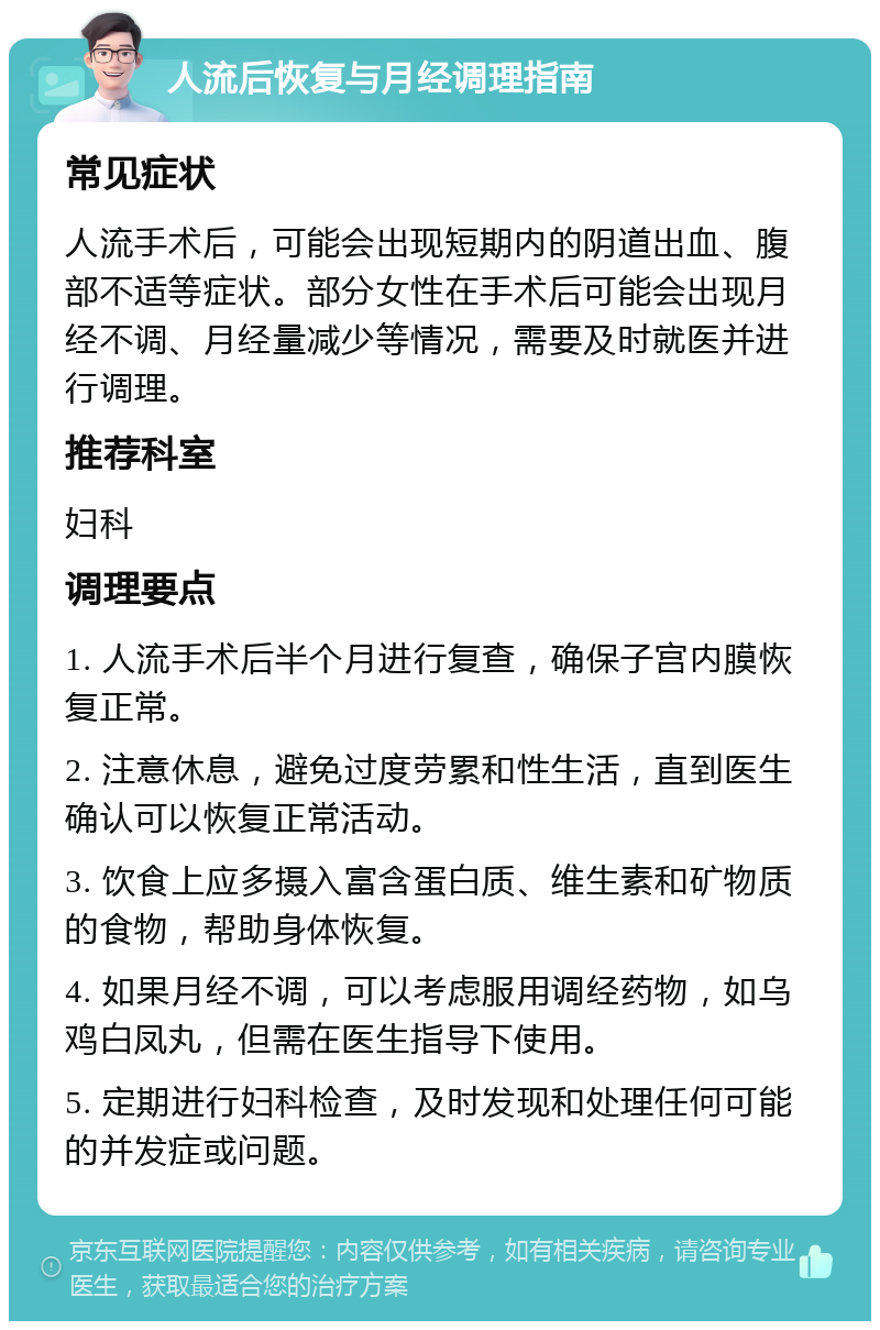 人流后恢复与月经调理指南 常见症状 人流手术后，可能会出现短期内的阴道出血、腹部不适等症状。部分女性在手术后可能会出现月经不调、月经量减少等情况，需要及时就医并进行调理。 推荐科室 妇科 调理要点 1. 人流手术后半个月进行复查，确保子宫内膜恢复正常。 2. 注意休息，避免过度劳累和性生活，直到医生确认可以恢复正常活动。 3. 饮食上应多摄入富含蛋白质、维生素和矿物质的食物，帮助身体恢复。 4. 如果月经不调，可以考虑服用调经药物，如乌鸡白凤丸，但需在医生指导下使用。 5. 定期进行妇科检查，及时发现和处理任何可能的并发症或问题。