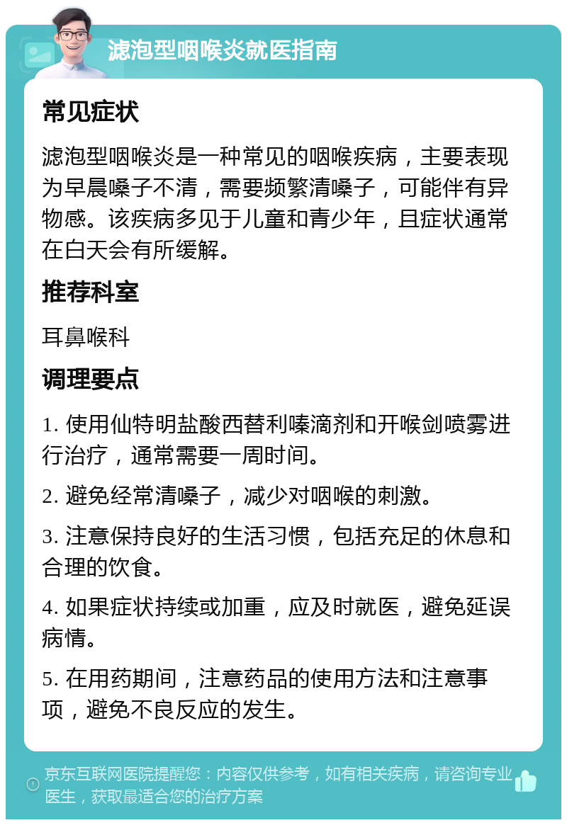 滤泡型咽喉炎就医指南 常见症状 滤泡型咽喉炎是一种常见的咽喉疾病，主要表现为早晨嗓子不清，需要频繁清嗓子，可能伴有异物感。该疾病多见于儿童和青少年，且症状通常在白天会有所缓解。 推荐科室 耳鼻喉科 调理要点 1. 使用仙特明盐酸西替利嗪滴剂和开喉剑喷雾进行治疗，通常需要一周时间。 2. 避免经常清嗓子，减少对咽喉的刺激。 3. 注意保持良好的生活习惯，包括充足的休息和合理的饮食。 4. 如果症状持续或加重，应及时就医，避免延误病情。 5. 在用药期间，注意药品的使用方法和注意事项，避免不良反应的发生。