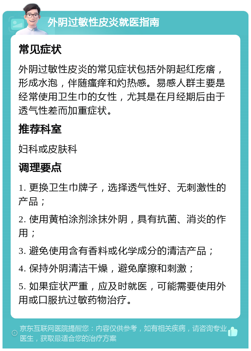 外阴过敏性皮炎就医指南 常见症状 外阴过敏性皮炎的常见症状包括外阴起红疙瘩，形成水泡，伴随瘙痒和灼热感。易感人群主要是经常使用卫生巾的女性，尤其是在月经期后由于透气性差而加重症状。 推荐科室 妇科或皮肤科 调理要点 1. 更换卫生巾牌子，选择透气性好、无刺激性的产品； 2. 使用黄柏涂剂涂抹外阴，具有抗菌、消炎的作用； 3. 避免使用含有香料或化学成分的清洁产品； 4. 保持外阴清洁干燥，避免摩擦和刺激； 5. 如果症状严重，应及时就医，可能需要使用外用或口服抗过敏药物治疗。