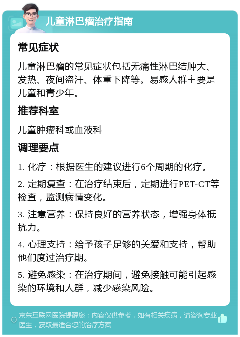 儿童淋巴瘤治疗指南 常见症状 儿童淋巴瘤的常见症状包括无痛性淋巴结肿大、发热、夜间盗汗、体重下降等。易感人群主要是儿童和青少年。 推荐科室 儿童肿瘤科或血液科 调理要点 1. 化疗：根据医生的建议进行6个周期的化疗。 2. 定期复查：在治疗结束后，定期进行PET-CT等检查，监测病情变化。 3. 注意营养：保持良好的营养状态，增强身体抵抗力。 4. 心理支持：给予孩子足够的关爱和支持，帮助他们度过治疗期。 5. 避免感染：在治疗期间，避免接触可能引起感染的环境和人群，减少感染风险。