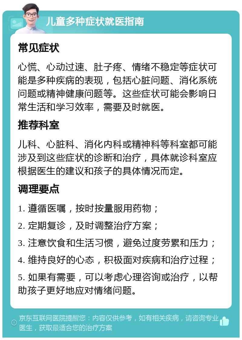 儿童多种症状就医指南 常见症状 心慌、心动过速、肚子疼、情绪不稳定等症状可能是多种疾病的表现，包括心脏问题、消化系统问题或精神健康问题等。这些症状可能会影响日常生活和学习效率，需要及时就医。 推荐科室 儿科、心脏科、消化内科或精神科等科室都可能涉及到这些症状的诊断和治疗，具体就诊科室应根据医生的建议和孩子的具体情况而定。 调理要点 1. 遵循医嘱，按时按量服用药物； 2. 定期复诊，及时调整治疗方案； 3. 注意饮食和生活习惯，避免过度劳累和压力； 4. 维持良好的心态，积极面对疾病和治疗过程； 5. 如果有需要，可以考虑心理咨询或治疗，以帮助孩子更好地应对情绪问题。