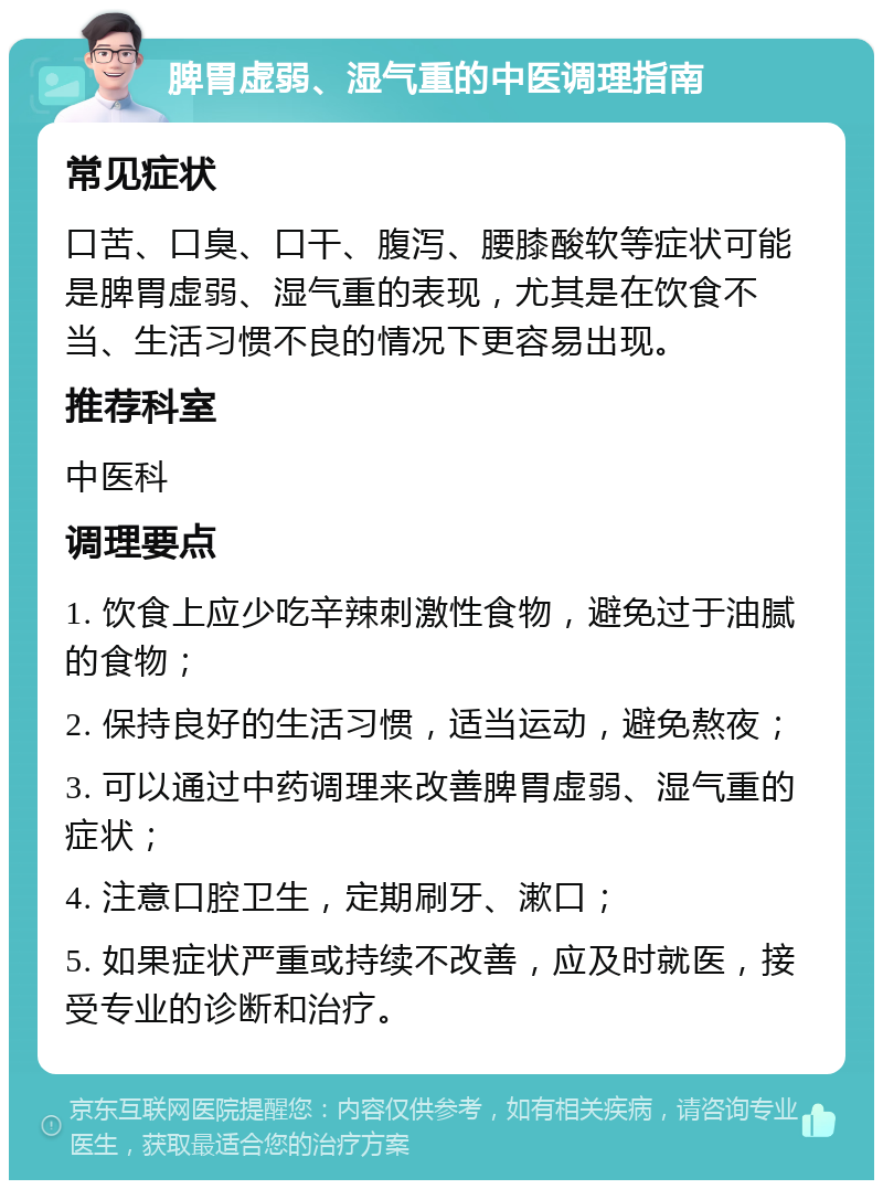 脾胃虚弱、湿气重的中医调理指南 常见症状 口苦、口臭、口干、腹泻、腰膝酸软等症状可能是脾胃虚弱、湿气重的表现，尤其是在饮食不当、生活习惯不良的情况下更容易出现。 推荐科室 中医科 调理要点 1. 饮食上应少吃辛辣刺激性食物，避免过于油腻的食物； 2. 保持良好的生活习惯，适当运动，避免熬夜； 3. 可以通过中药调理来改善脾胃虚弱、湿气重的症状； 4. 注意口腔卫生，定期刷牙、漱口； 5. 如果症状严重或持续不改善，应及时就医，接受专业的诊断和治疗。