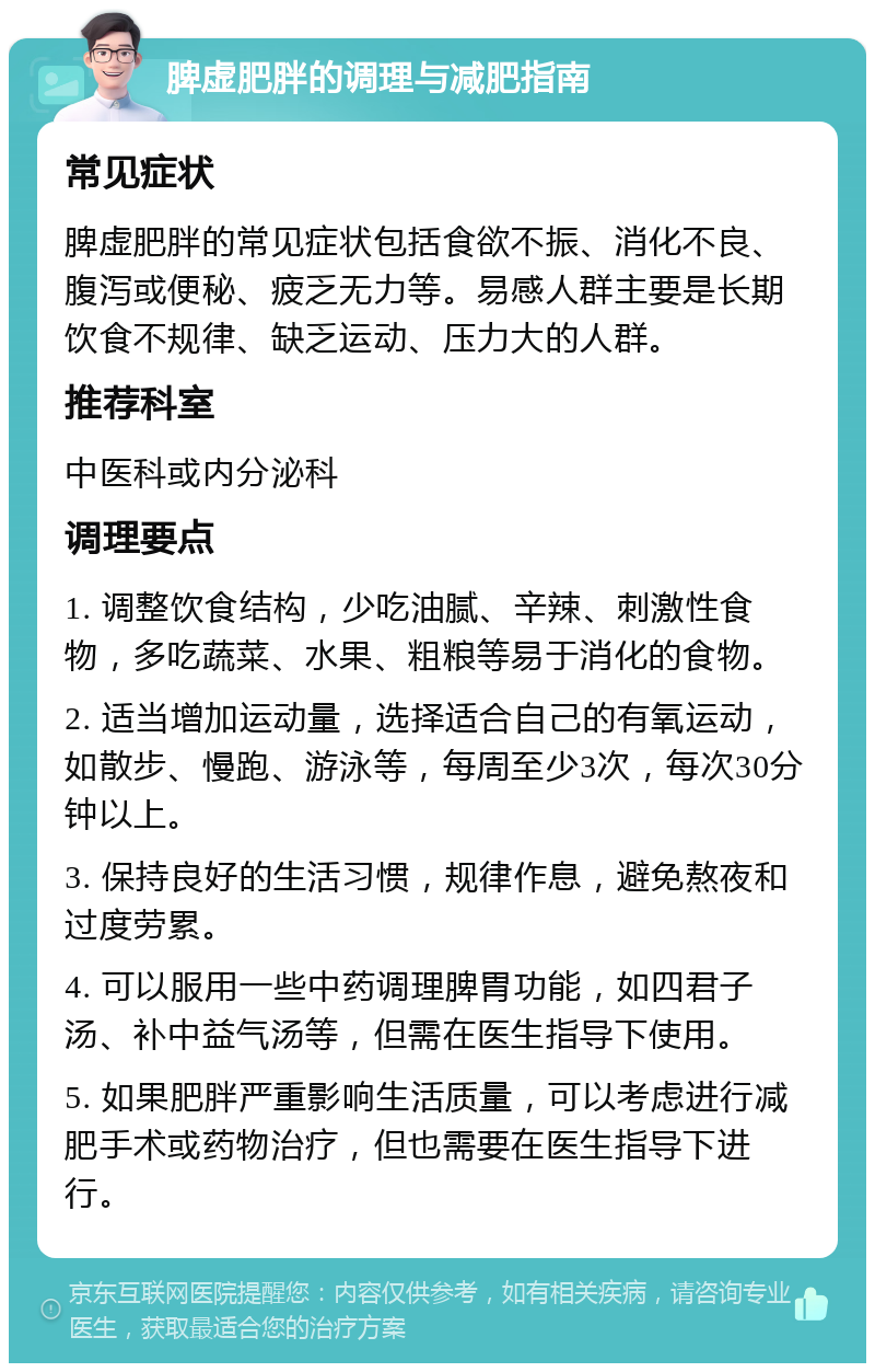 脾虚肥胖的调理与减肥指南 常见症状 脾虚肥胖的常见症状包括食欲不振、消化不良、腹泻或便秘、疲乏无力等。易感人群主要是长期饮食不规律、缺乏运动、压力大的人群。 推荐科室 中医科或内分泌科 调理要点 1. 调整饮食结构，少吃油腻、辛辣、刺激性食物，多吃蔬菜、水果、粗粮等易于消化的食物。 2. 适当增加运动量，选择适合自己的有氧运动，如散步、慢跑、游泳等，每周至少3次，每次30分钟以上。 3. 保持良好的生活习惯，规律作息，避免熬夜和过度劳累。 4. 可以服用一些中药调理脾胃功能，如四君子汤、补中益气汤等，但需在医生指导下使用。 5. 如果肥胖严重影响生活质量，可以考虑进行减肥手术或药物治疗，但也需要在医生指导下进行。