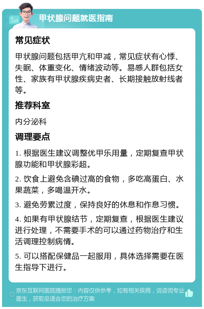 甲状腺问题就医指南 常见症状 甲状腺问题包括甲亢和甲减，常见症状有心悸、失眠、体重变化、情绪波动等。易感人群包括女性、家族有甲状腺疾病史者、长期接触放射线者等。 推荐科室 内分泌科 调理要点 1. 根据医生建议调整优甲乐用量，定期复查甲状腺功能和甲状腺彩超。 2. 饮食上避免含碘过高的食物，多吃高蛋白、水果蔬菜，多喝温开水。 3. 避免劳累过度，保持良好的休息和作息习惯。 4. 如果有甲状腺结节，定期复查，根据医生建议进行处理，不需要手术的可以通过药物治疗和生活调理控制病情。 5. 可以搭配保健品一起服用，具体选择需要在医生指导下进行。