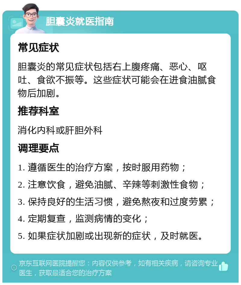 胆囊炎就医指南 常见症状 胆囊炎的常见症状包括右上腹疼痛、恶心、呕吐、食欲不振等。这些症状可能会在进食油腻食物后加剧。 推荐科室 消化内科或肝胆外科 调理要点 1. 遵循医生的治疗方案，按时服用药物； 2. 注意饮食，避免油腻、辛辣等刺激性食物； 3. 保持良好的生活习惯，避免熬夜和过度劳累； 4. 定期复查，监测病情的变化； 5. 如果症状加剧或出现新的症状，及时就医。