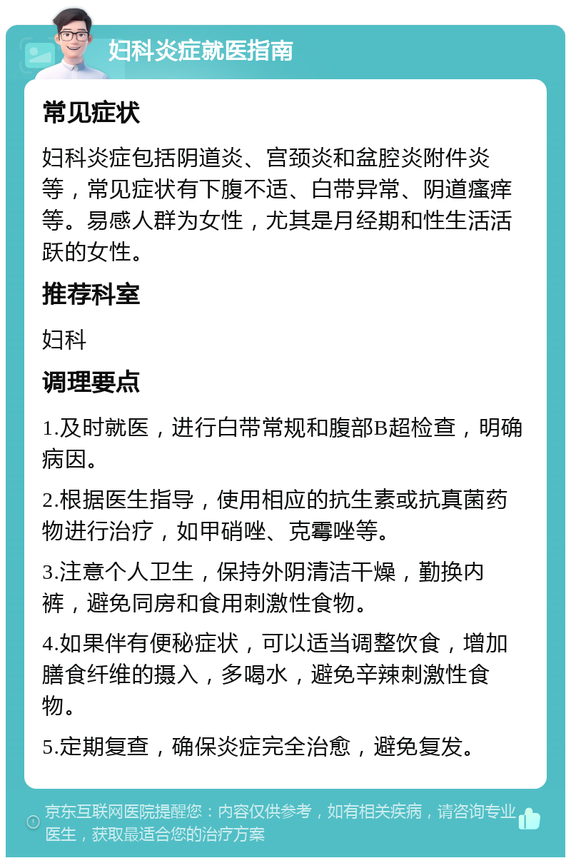 妇科炎症就医指南 常见症状 妇科炎症包括阴道炎、宫颈炎和盆腔炎附件炎等，常见症状有下腹不适、白带异常、阴道瘙痒等。易感人群为女性，尤其是月经期和性生活活跃的女性。 推荐科室 妇科 调理要点 1.及时就医，进行白带常规和腹部B超检查，明确病因。 2.根据医生指导，使用相应的抗生素或抗真菌药物进行治疗，如甲硝唑、克霉唑等。 3.注意个人卫生，保持外阴清洁干燥，勤换内裤，避免同房和食用刺激性食物。 4.如果伴有便秘症状，可以适当调整饮食，增加膳食纤维的摄入，多喝水，避免辛辣刺激性食物。 5.定期复查，确保炎症完全治愈，避免复发。