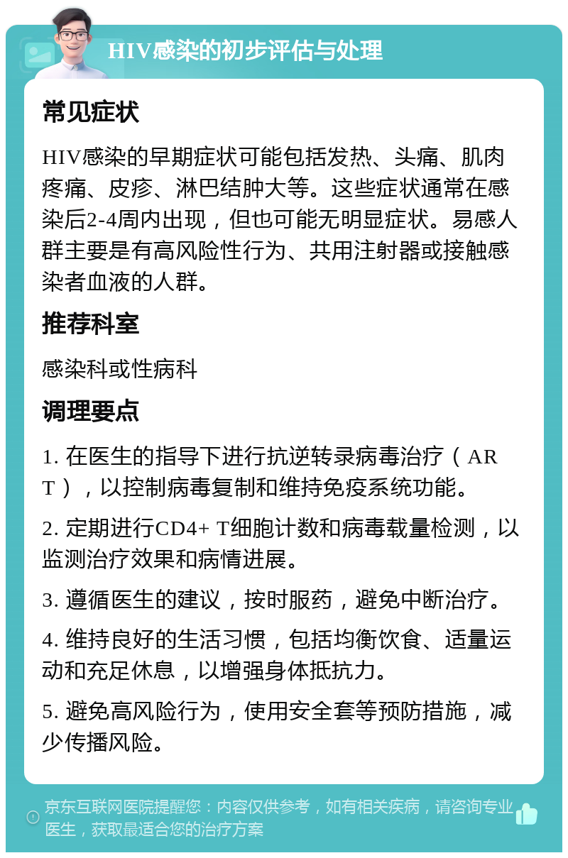 HIV感染的初步评估与处理 常见症状 HIV感染的早期症状可能包括发热、头痛、肌肉疼痛、皮疹、淋巴结肿大等。这些症状通常在感染后2-4周内出现，但也可能无明显症状。易感人群主要是有高风险性行为、共用注射器或接触感染者血液的人群。 推荐科室 感染科或性病科 调理要点 1. 在医生的指导下进行抗逆转录病毒治疗（ART），以控制病毒复制和维持免疫系统功能。 2. 定期进行CD4+ T细胞计数和病毒载量检测，以监测治疗效果和病情进展。 3. 遵循医生的建议，按时服药，避免中断治疗。 4. 维持良好的生活习惯，包括均衡饮食、适量运动和充足休息，以增强身体抵抗力。 5. 避免高风险行为，使用安全套等预防措施，减少传播风险。