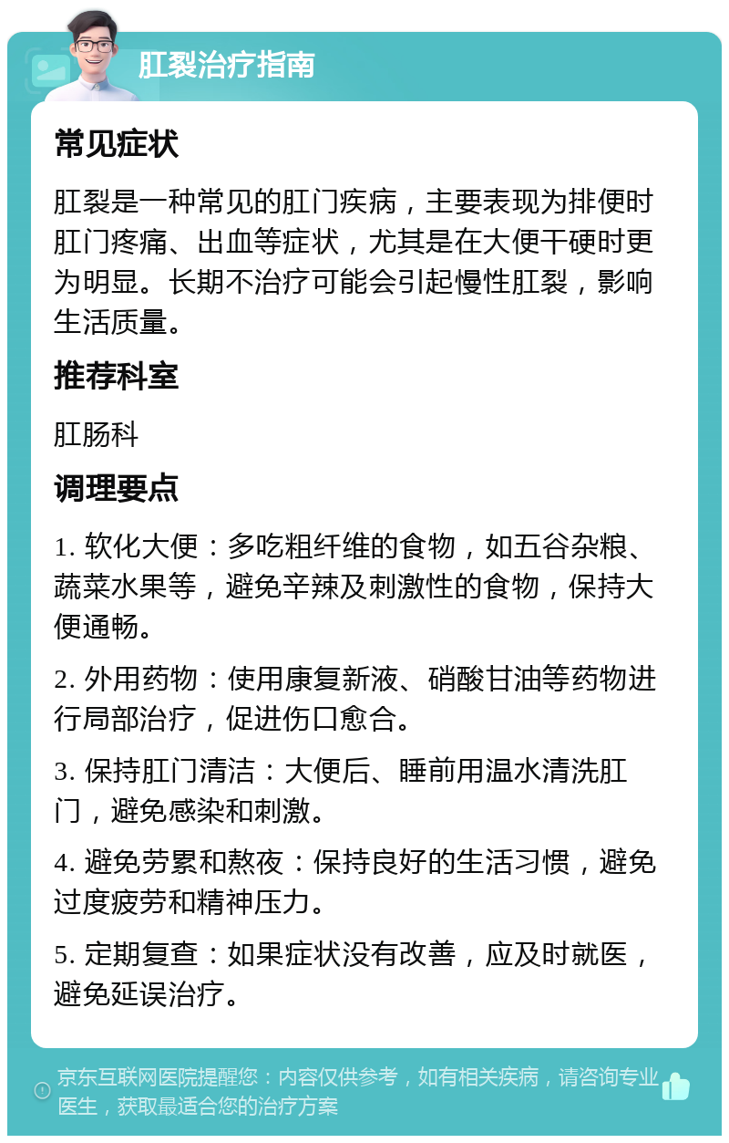 肛裂治疗指南 常见症状 肛裂是一种常见的肛门疾病，主要表现为排便时肛门疼痛、出血等症状，尤其是在大便干硬时更为明显。长期不治疗可能会引起慢性肛裂，影响生活质量。 推荐科室 肛肠科 调理要点 1. 软化大便：多吃粗纤维的食物，如五谷杂粮、蔬菜水果等，避免辛辣及刺激性的食物，保持大便通畅。 2. 外用药物：使用康复新液、硝酸甘油等药物进行局部治疗，促进伤口愈合。 3. 保持肛门清洁：大便后、睡前用温水清洗肛门，避免感染和刺激。 4. 避免劳累和熬夜：保持良好的生活习惯，避免过度疲劳和精神压力。 5. 定期复查：如果症状没有改善，应及时就医，避免延误治疗。