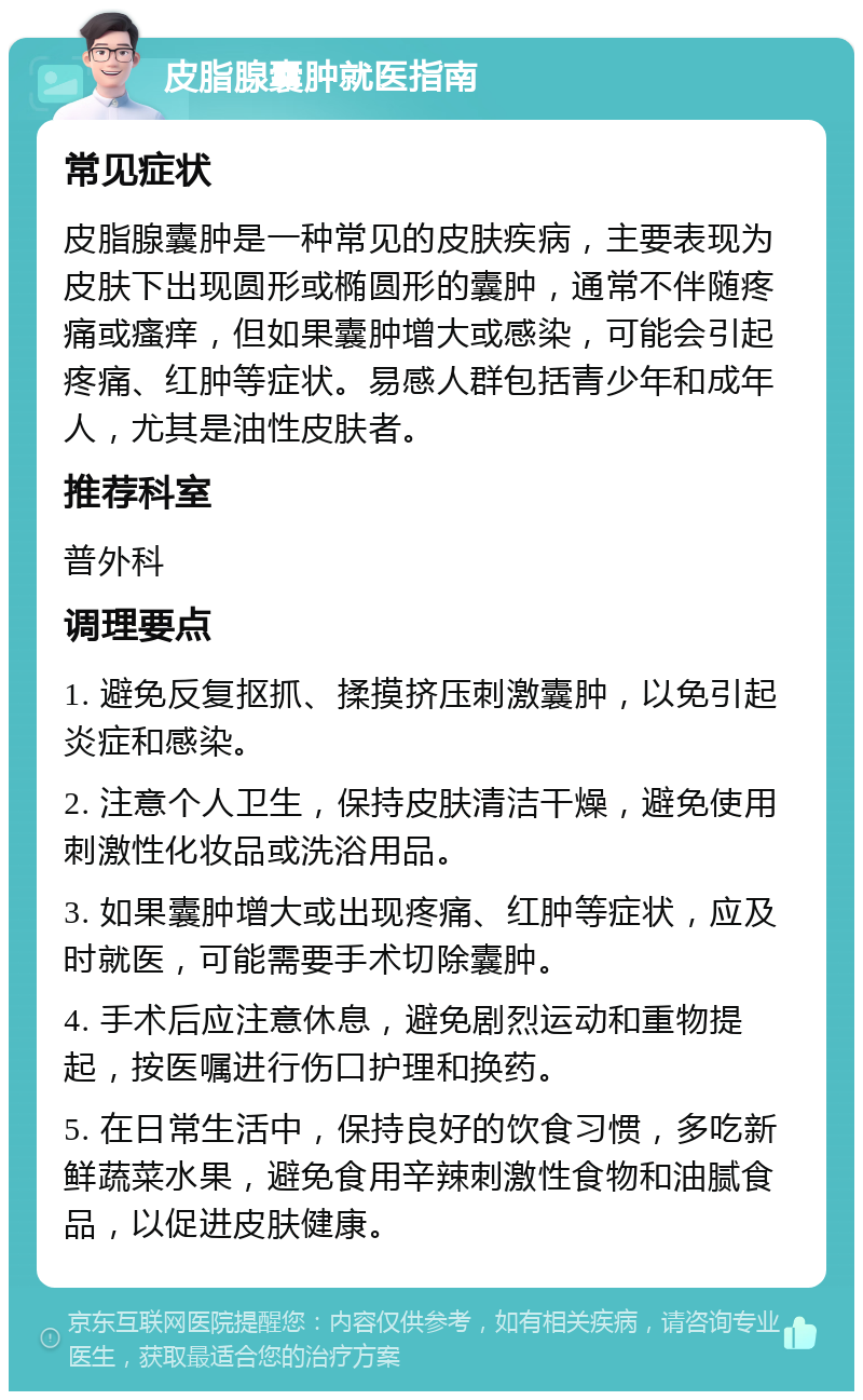 皮脂腺囊肿就医指南 常见症状 皮脂腺囊肿是一种常见的皮肤疾病，主要表现为皮肤下出现圆形或椭圆形的囊肿，通常不伴随疼痛或瘙痒，但如果囊肿增大或感染，可能会引起疼痛、红肿等症状。易感人群包括青少年和成年人，尤其是油性皮肤者。 推荐科室 普外科 调理要点 1. 避免反复抠抓、揉摸挤压刺激囊肿，以免引起炎症和感染。 2. 注意个人卫生，保持皮肤清洁干燥，避免使用刺激性化妆品或洗浴用品。 3. 如果囊肿增大或出现疼痛、红肿等症状，应及时就医，可能需要手术切除囊肿。 4. 手术后应注意休息，避免剧烈运动和重物提起，按医嘱进行伤口护理和换药。 5. 在日常生活中，保持良好的饮食习惯，多吃新鲜蔬菜水果，避免食用辛辣刺激性食物和油腻食品，以促进皮肤健康。