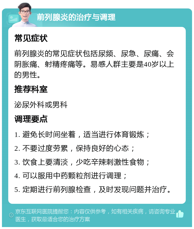 前列腺炎的治疗与调理 常见症状 前列腺炎的常见症状包括尿频、尿急、尿痛、会阴胀痛、射精疼痛等。易感人群主要是40岁以上的男性。 推荐科室 泌尿外科或男科 调理要点 1. 避免长时间坐着，适当进行体育锻炼； 2. 不要过度劳累，保持良好的心态； 3. 饮食上要清淡，少吃辛辣刺激性食物； 4. 可以服用中药颗粒剂进行调理； 5. 定期进行前列腺检查，及时发现问题并治疗。