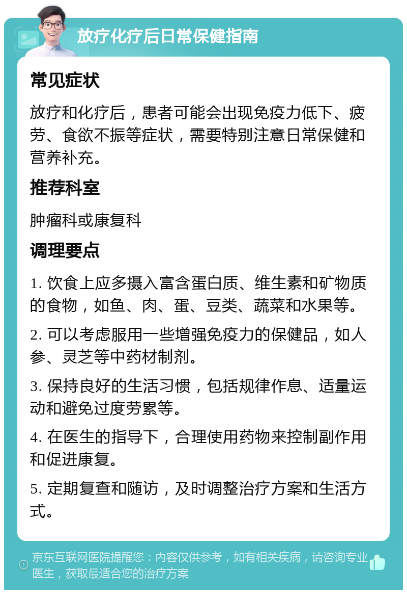 放疗化疗后日常保健指南 常见症状 放疗和化疗后，患者可能会出现免疫力低下、疲劳、食欲不振等症状，需要特别注意日常保健和营养补充。 推荐科室 肿瘤科或康复科 调理要点 1. 饮食上应多摄入富含蛋白质、维生素和矿物质的食物，如鱼、肉、蛋、豆类、蔬菜和水果等。 2. 可以考虑服用一些增强免疫力的保健品，如人参、灵芝等中药材制剂。 3. 保持良好的生活习惯，包括规律作息、适量运动和避免过度劳累等。 4. 在医生的指导下，合理使用药物来控制副作用和促进康复。 5. 定期复查和随访，及时调整治疗方案和生活方式。