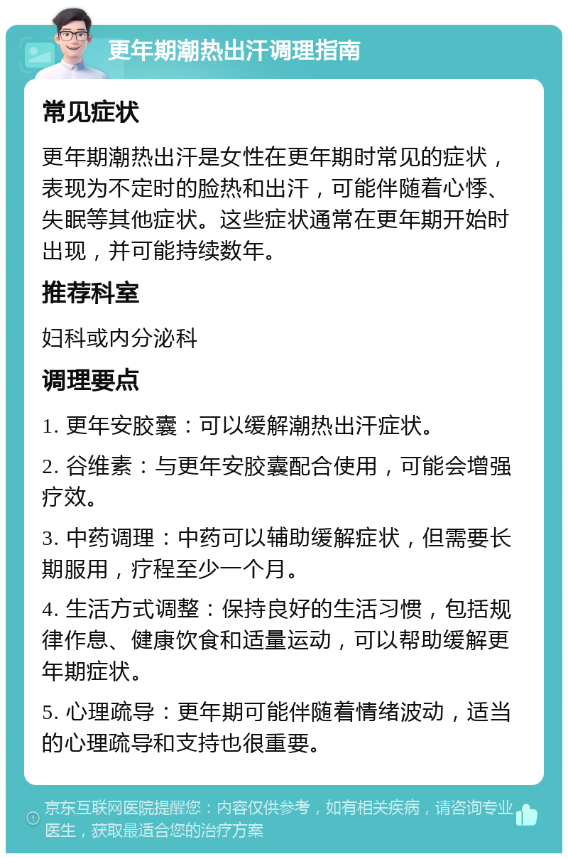 更年期潮热出汗调理指南 常见症状 更年期潮热出汗是女性在更年期时常见的症状，表现为不定时的脸热和出汗，可能伴随着心悸、失眠等其他症状。这些症状通常在更年期开始时出现，并可能持续数年。 推荐科室 妇科或内分泌科 调理要点 1. 更年安胶囊：可以缓解潮热出汗症状。 2. 谷维素：与更年安胶囊配合使用，可能会增强疗效。 3. 中药调理：中药可以辅助缓解症状，但需要长期服用，疗程至少一个月。 4. 生活方式调整：保持良好的生活习惯，包括规律作息、健康饮食和适量运动，可以帮助缓解更年期症状。 5. 心理疏导：更年期可能伴随着情绪波动，适当的心理疏导和支持也很重要。