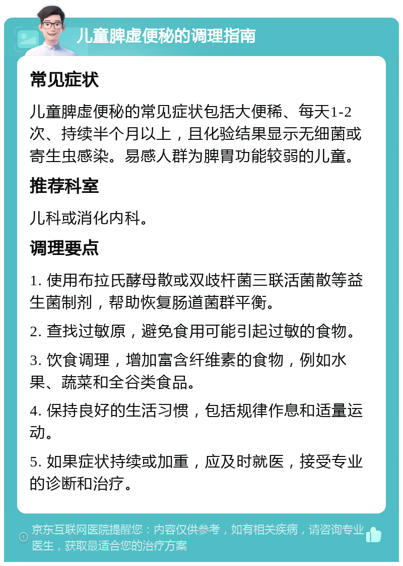 儿童脾虚便秘的调理指南 常见症状 儿童脾虚便秘的常见症状包括大便稀、每天1-2次、持续半个月以上，且化验结果显示无细菌或寄生虫感染。易感人群为脾胃功能较弱的儿童。 推荐科室 儿科或消化内科。 调理要点 1. 使用布拉氏酵母散或双歧杆菌三联活菌散等益生菌制剂，帮助恢复肠道菌群平衡。 2. 查找过敏原，避免食用可能引起过敏的食物。 3. 饮食调理，增加富含纤维素的食物，例如水果、蔬菜和全谷类食品。 4. 保持良好的生活习惯，包括规律作息和适量运动。 5. 如果症状持续或加重，应及时就医，接受专业的诊断和治疗。