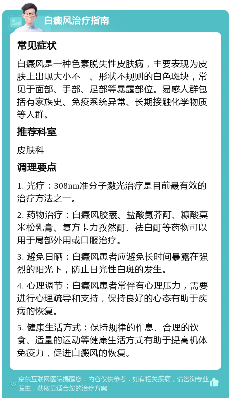 白癜风治疗指南 常见症状 白癜风是一种色素脱失性皮肤病，主要表现为皮肤上出现大小不一、形状不规则的白色斑块，常见于面部、手部、足部等暴露部位。易感人群包括有家族史、免疫系统异常、长期接触化学物质等人群。 推荐科室 皮肤科 调理要点 1. 光疗：308nm准分子激光治疗是目前最有效的治疗方法之一。 2. 药物治疗：白癜风胶囊、盐酸氮芥酊、糠酸莫米松乳膏、复方卡力孜然酊、祛白酊等药物可以用于局部外用或口服治疗。 3. 避免日晒：白癜风患者应避免长时间暴露在强烈的阳光下，防止日光性白斑的发生。 4. 心理调节：白癜风患者常伴有心理压力，需要进行心理疏导和支持，保持良好的心态有助于疾病的恢复。 5. 健康生活方式：保持规律的作息、合理的饮食、适量的运动等健康生活方式有助于提高机体免疫力，促进白癜风的恢复。