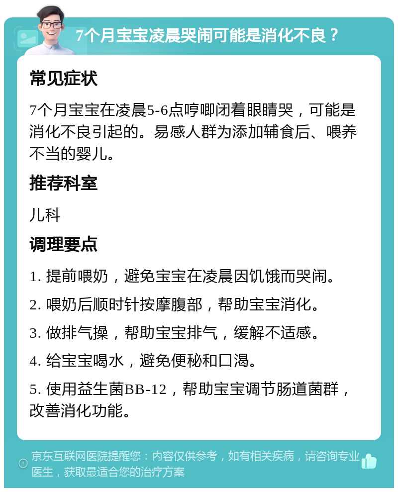 7个月宝宝凌晨哭闹可能是消化不良？ 常见症状 7个月宝宝在凌晨5-6点哼唧闭着眼睛哭，可能是消化不良引起的。易感人群为添加辅食后、喂养不当的婴儿。 推荐科室 儿科 调理要点 1. 提前喂奶，避免宝宝在凌晨因饥饿而哭闹。 2. 喂奶后顺时针按摩腹部，帮助宝宝消化。 3. 做排气操，帮助宝宝排气，缓解不适感。 4. 给宝宝喝水，避免便秘和口渴。 5. 使用益生菌BB-12，帮助宝宝调节肠道菌群，改善消化功能。