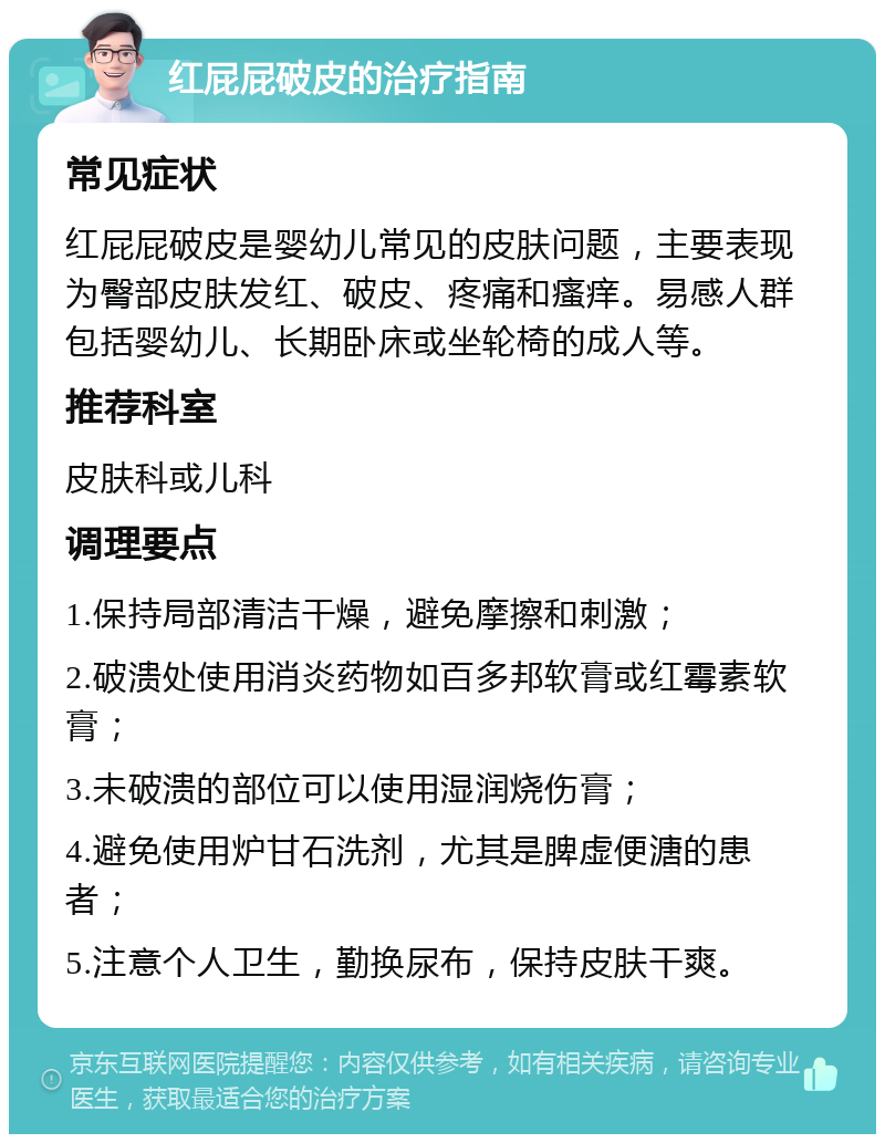 红屁屁破皮的治疗指南 常见症状 红屁屁破皮是婴幼儿常见的皮肤问题，主要表现为臀部皮肤发红、破皮、疼痛和瘙痒。易感人群包括婴幼儿、长期卧床或坐轮椅的成人等。 推荐科室 皮肤科或儿科 调理要点 1.保持局部清洁干燥，避免摩擦和刺激； 2.破溃处使用消炎药物如百多邦软膏或红霉素软膏； 3.未破溃的部位可以使用湿润烧伤膏； 4.避免使用炉甘石洗剂，尤其是脾虚便溏的患者； 5.注意个人卫生，勤换尿布，保持皮肤干爽。