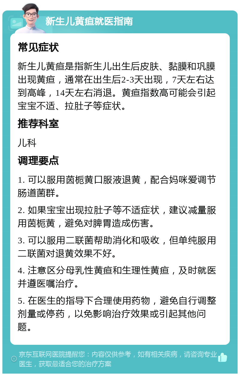 新生儿黄疸就医指南 常见症状 新生儿黄疸是指新生儿出生后皮肤、黏膜和巩膜出现黄疸，通常在出生后2-3天出现，7天左右达到高峰，14天左右消退。黄疸指数高可能会引起宝宝不适、拉肚子等症状。 推荐科室 儿科 调理要点 1. 可以服用茵栀黄口服液退黄，配合妈咪爱调节肠道菌群。 2. 如果宝宝出现拉肚子等不适症状，建议减量服用茵栀黄，避免对脾胃造成伤害。 3. 可以服用二联菌帮助消化和吸收，但单纯服用二联菌对退黄效果不好。 4. 注意区分母乳性黄疸和生理性黄疸，及时就医并遵医嘱治疗。 5. 在医生的指导下合理使用药物，避免自行调整剂量或停药，以免影响治疗效果或引起其他问题。