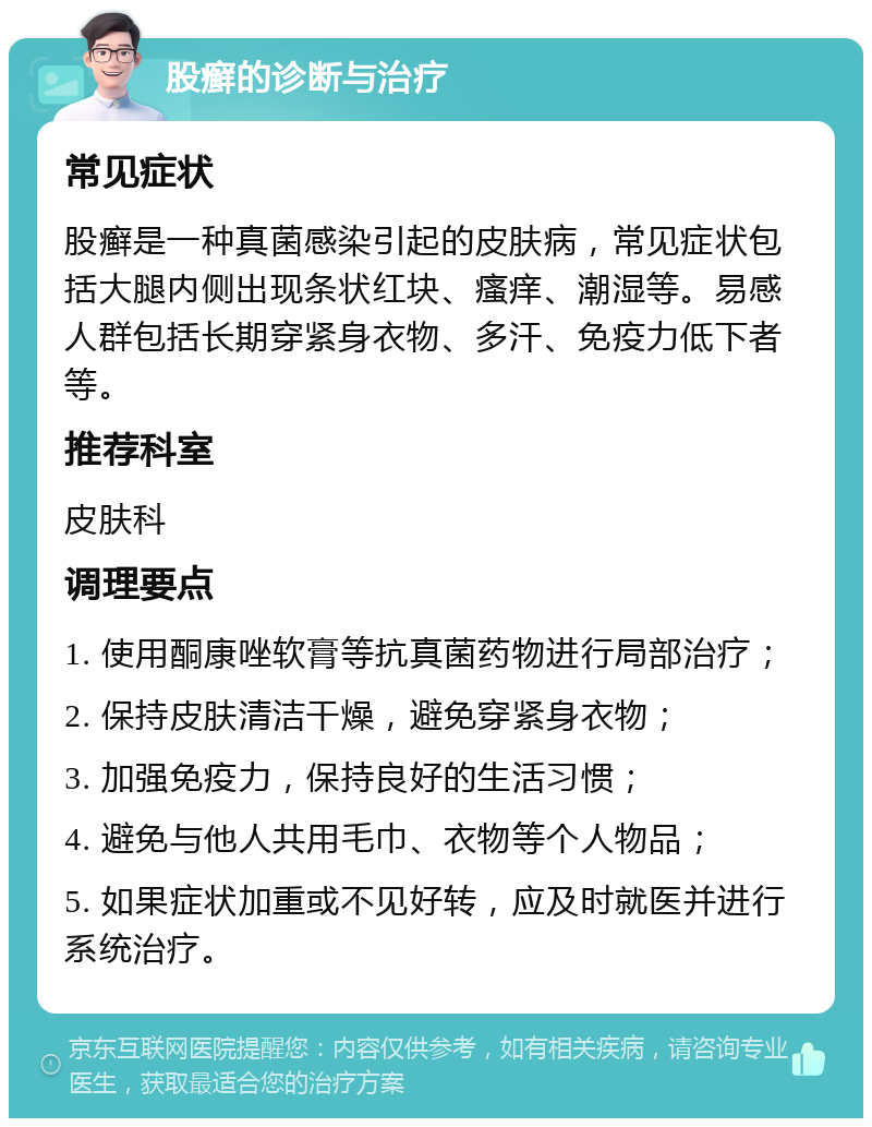 股癣的诊断与治疗 常见症状 股癣是一种真菌感染引起的皮肤病，常见症状包括大腿内侧出现条状红块、瘙痒、潮湿等。易感人群包括长期穿紧身衣物、多汗、免疫力低下者等。 推荐科室 皮肤科 调理要点 1. 使用酮康唑软膏等抗真菌药物进行局部治疗； 2. 保持皮肤清洁干燥，避免穿紧身衣物； 3. 加强免疫力，保持良好的生活习惯； 4. 避免与他人共用毛巾、衣物等个人物品； 5. 如果症状加重或不见好转，应及时就医并进行系统治疗。