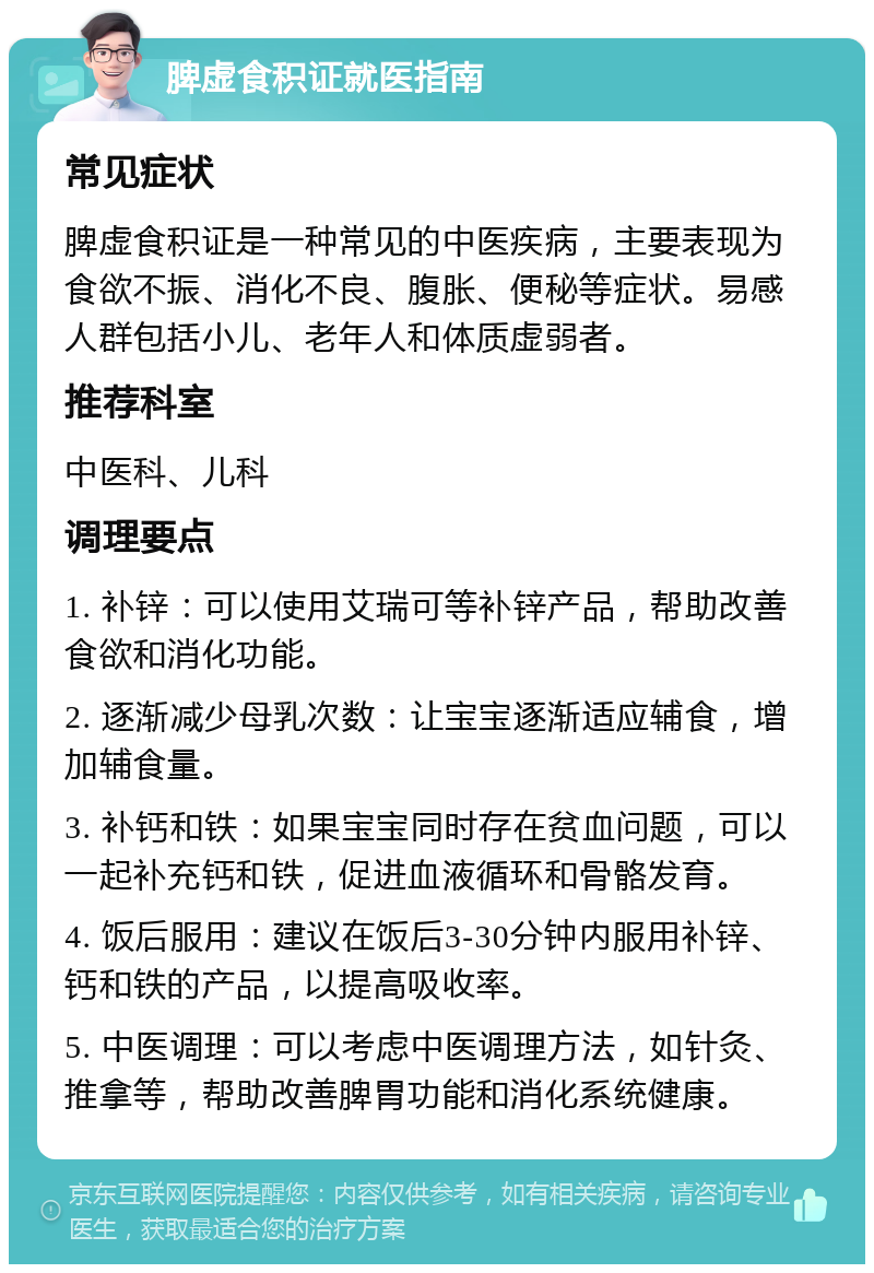 脾虚食积证就医指南 常见症状 脾虚食积证是一种常见的中医疾病，主要表现为食欲不振、消化不良、腹胀、便秘等症状。易感人群包括小儿、老年人和体质虚弱者。 推荐科室 中医科、儿科 调理要点 1. 补锌：可以使用艾瑞可等补锌产品，帮助改善食欲和消化功能。 2. 逐渐减少母乳次数：让宝宝逐渐适应辅食，增加辅食量。 3. 补钙和铁：如果宝宝同时存在贫血问题，可以一起补充钙和铁，促进血液循环和骨骼发育。 4. 饭后服用：建议在饭后3-30分钟内服用补锌、钙和铁的产品，以提高吸收率。 5. 中医调理：可以考虑中医调理方法，如针灸、推拿等，帮助改善脾胃功能和消化系统健康。