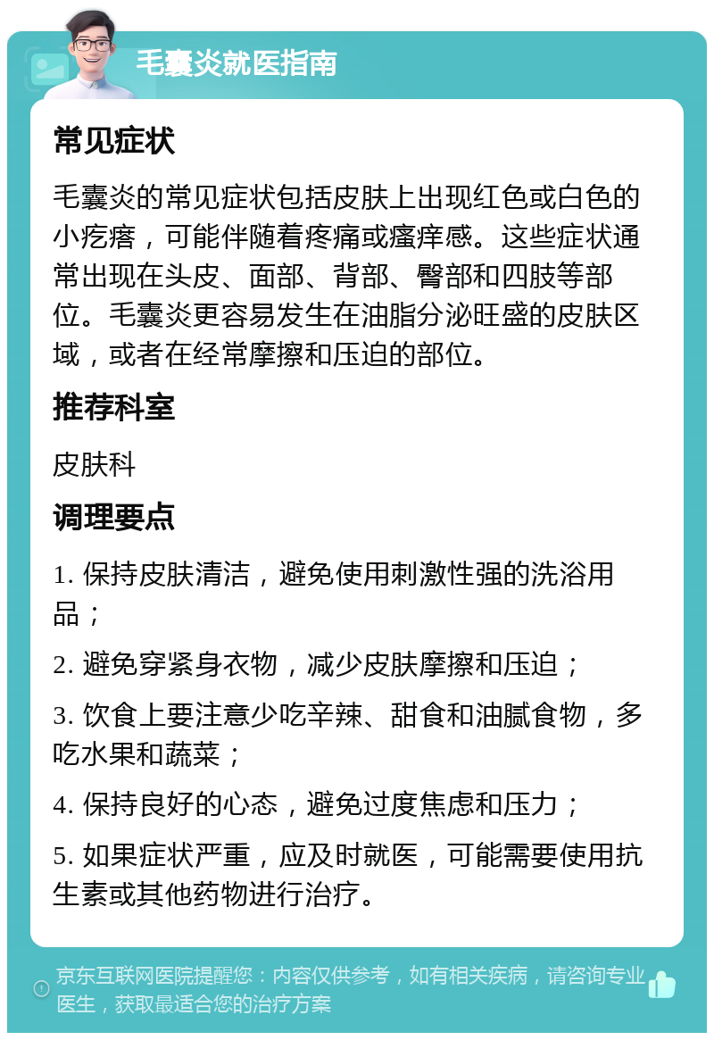 毛囊炎就医指南 常见症状 毛囊炎的常见症状包括皮肤上出现红色或白色的小疙瘩，可能伴随着疼痛或瘙痒感。这些症状通常出现在头皮、面部、背部、臀部和四肢等部位。毛囊炎更容易发生在油脂分泌旺盛的皮肤区域，或者在经常摩擦和压迫的部位。 推荐科室 皮肤科 调理要点 1. 保持皮肤清洁，避免使用刺激性强的洗浴用品； 2. 避免穿紧身衣物，减少皮肤摩擦和压迫； 3. 饮食上要注意少吃辛辣、甜食和油腻食物，多吃水果和蔬菜； 4. 保持良好的心态，避免过度焦虑和压力； 5. 如果症状严重，应及时就医，可能需要使用抗生素或其他药物进行治疗。