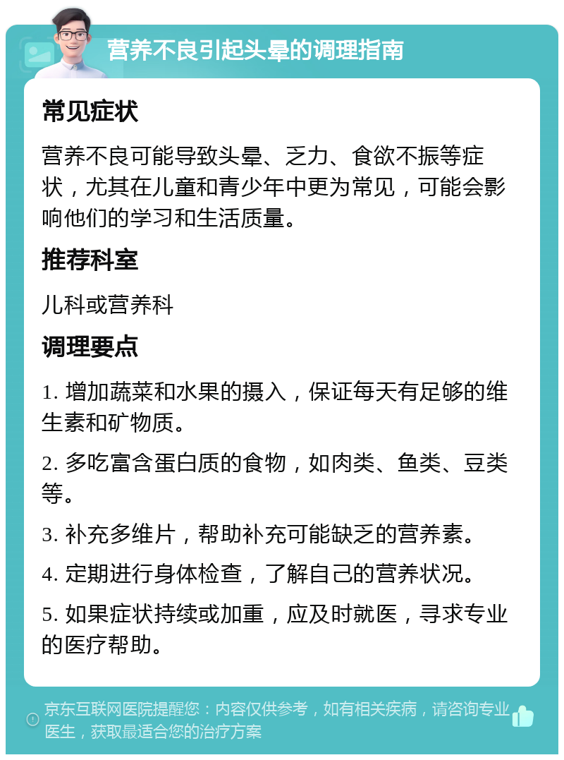 营养不良引起头晕的调理指南 常见症状 营养不良可能导致头晕、乏力、食欲不振等症状，尤其在儿童和青少年中更为常见，可能会影响他们的学习和生活质量。 推荐科室 儿科或营养科 调理要点 1. 增加蔬菜和水果的摄入，保证每天有足够的维生素和矿物质。 2. 多吃富含蛋白质的食物，如肉类、鱼类、豆类等。 3. 补充多维片，帮助补充可能缺乏的营养素。 4. 定期进行身体检查，了解自己的营养状况。 5. 如果症状持续或加重，应及时就医，寻求专业的医疗帮助。