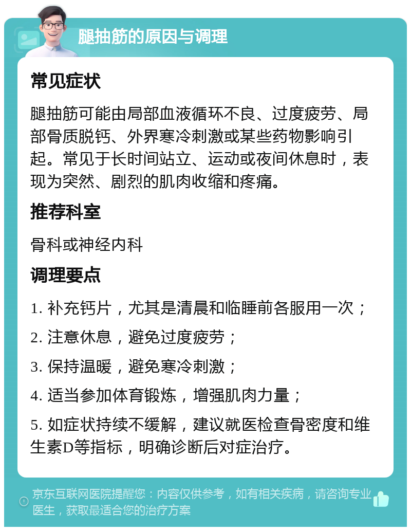 腿抽筋的原因与调理 常见症状 腿抽筋可能由局部血液循环不良、过度疲劳、局部骨质脱钙、外界寒冷刺激或某些药物影响引起。常见于长时间站立、运动或夜间休息时，表现为突然、剧烈的肌肉收缩和疼痛。 推荐科室 骨科或神经内科 调理要点 1. 补充钙片，尤其是清晨和临睡前各服用一次； 2. 注意休息，避免过度疲劳； 3. 保持温暖，避免寒冷刺激； 4. 适当参加体育锻炼，增强肌肉力量； 5. 如症状持续不缓解，建议就医检查骨密度和维生素D等指标，明确诊断后对症治疗。