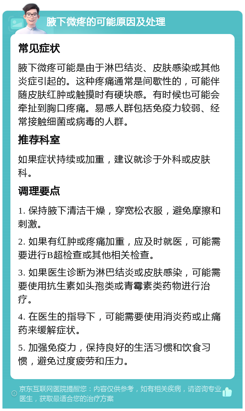 腋下微疼的可能原因及处理 常见症状 腋下微疼可能是由于淋巴结炎、皮肤感染或其他炎症引起的。这种疼痛通常是间歇性的，可能伴随皮肤红肿或触摸时有硬块感。有时候也可能会牵扯到胸口疼痛。易感人群包括免疫力较弱、经常接触细菌或病毒的人群。 推荐科室 如果症状持续或加重，建议就诊于外科或皮肤科。 调理要点 1. 保持腋下清洁干燥，穿宽松衣服，避免摩擦和刺激。 2. 如果有红肿或疼痛加重，应及时就医，可能需要进行B超检查或其他相关检查。 3. 如果医生诊断为淋巴结炎或皮肤感染，可能需要使用抗生素如头孢类或青霉素类药物进行治疗。 4. 在医生的指导下，可能需要使用消炎药或止痛药来缓解症状。 5. 加强免疫力，保持良好的生活习惯和饮食习惯，避免过度疲劳和压力。