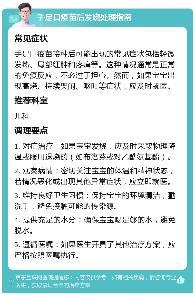 手足口疫苗后发烧处理指南 常见症状 手足口疫苗接种后可能出现的常见症状包括轻微发热、局部红肿和疼痛等。这种情况通常是正常的免疫反应，不必过于担心。然而，如果宝宝出现高烧、持续哭闹、呕吐等症状，应及时就医。 推荐科室 儿科 调理要点 1. 对症治疗：如果宝宝发烧，应及时采取物理降温或服用退烧药（如布洛芬或对乙酰氨基酚）。 2. 观察病情：密切关注宝宝的体温和精神状态，若情况恶化或出现其他异常症状，应立即就医。 3. 维持良好卫生习惯：保持宝宝的环境清洁，勤洗手，避免接触可能的传染源。 4. 提供充足的水分：确保宝宝喝足够的水，避免脱水。 5. 遵循医嘱：如果医生开具了其他治疗方案，应严格按照医嘱执行。