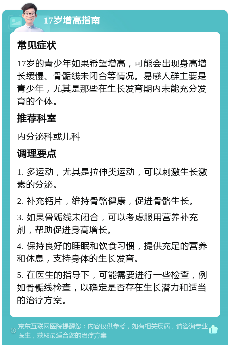 17岁增高指南 常见症状 17岁的青少年如果希望增高，可能会出现身高增长缓慢、骨骺线未闭合等情况。易感人群主要是青少年，尤其是那些在生长发育期内未能充分发育的个体。 推荐科室 内分泌科或儿科 调理要点 1. 多运动，尤其是拉伸类运动，可以刺激生长激素的分泌。 2. 补充钙片，维持骨骼健康，促进骨骼生长。 3. 如果骨骺线未闭合，可以考虑服用营养补充剂，帮助促进身高增长。 4. 保持良好的睡眠和饮食习惯，提供充足的营养和休息，支持身体的生长发育。 5. 在医生的指导下，可能需要进行一些检查，例如骨骺线检查，以确定是否存在生长潜力和适当的治疗方案。