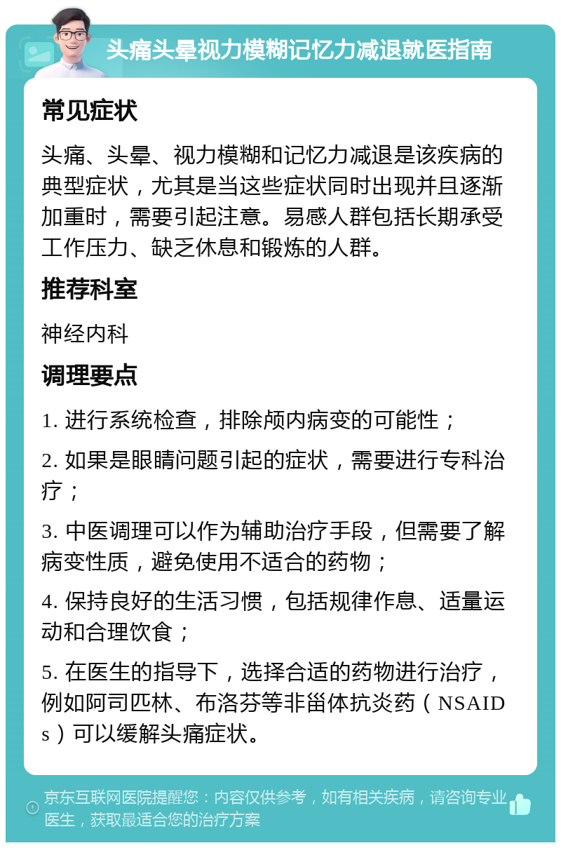 头痛头晕视力模糊记忆力减退就医指南 常见症状 头痛、头晕、视力模糊和记忆力减退是该疾病的典型症状，尤其是当这些症状同时出现并且逐渐加重时，需要引起注意。易感人群包括长期承受工作压力、缺乏休息和锻炼的人群。 推荐科室 神经内科 调理要点 1. 进行系统检查，排除颅内病变的可能性； 2. 如果是眼睛问题引起的症状，需要进行专科治疗； 3. 中医调理可以作为辅助治疗手段，但需要了解病变性质，避免使用不适合的药物； 4. 保持良好的生活习惯，包括规律作息、适量运动和合理饮食； 5. 在医生的指导下，选择合适的药物进行治疗，例如阿司匹林、布洛芬等非甾体抗炎药（NSAIDs）可以缓解头痛症状。