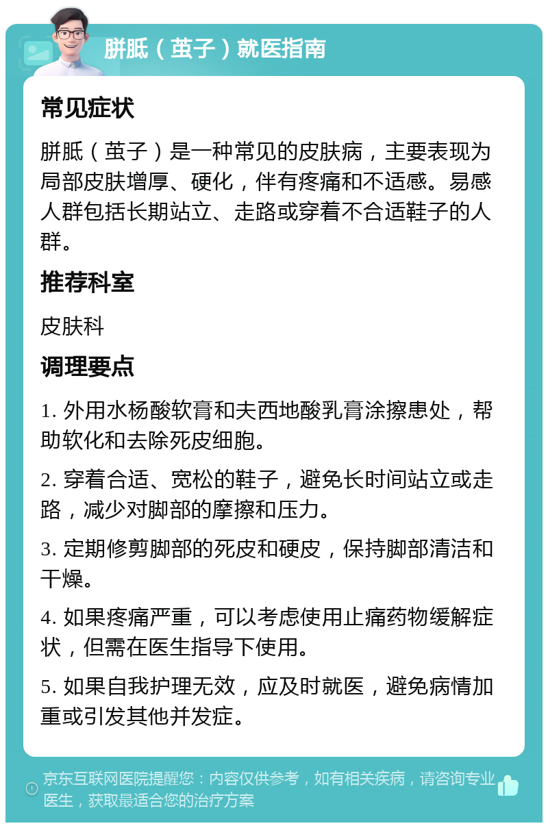 胼胝（茧子）就医指南 常见症状 胼胝（茧子）是一种常见的皮肤病，主要表现为局部皮肤增厚、硬化，伴有疼痛和不适感。易感人群包括长期站立、走路或穿着不合适鞋子的人群。 推荐科室 皮肤科 调理要点 1. 外用水杨酸软膏和夫西地酸乳膏涂擦患处，帮助软化和去除死皮细胞。 2. 穿着合适、宽松的鞋子，避免长时间站立或走路，减少对脚部的摩擦和压力。 3. 定期修剪脚部的死皮和硬皮，保持脚部清洁和干燥。 4. 如果疼痛严重，可以考虑使用止痛药物缓解症状，但需在医生指导下使用。 5. 如果自我护理无效，应及时就医，避免病情加重或引发其他并发症。