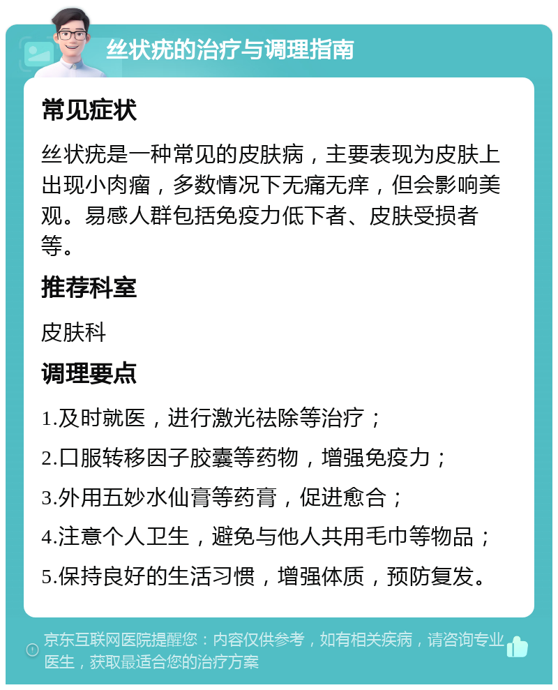 丝状疣的治疗与调理指南 常见症状 丝状疣是一种常见的皮肤病，主要表现为皮肤上出现小肉瘤，多数情况下无痛无痒，但会影响美观。易感人群包括免疫力低下者、皮肤受损者等。 推荐科室 皮肤科 调理要点 1.及时就医，进行激光祛除等治疗； 2.口服转移因子胶囊等药物，增强免疫力； 3.外用五妙水仙膏等药膏，促进愈合； 4.注意个人卫生，避免与他人共用毛巾等物品； 5.保持良好的生活习惯，增强体质，预防复发。