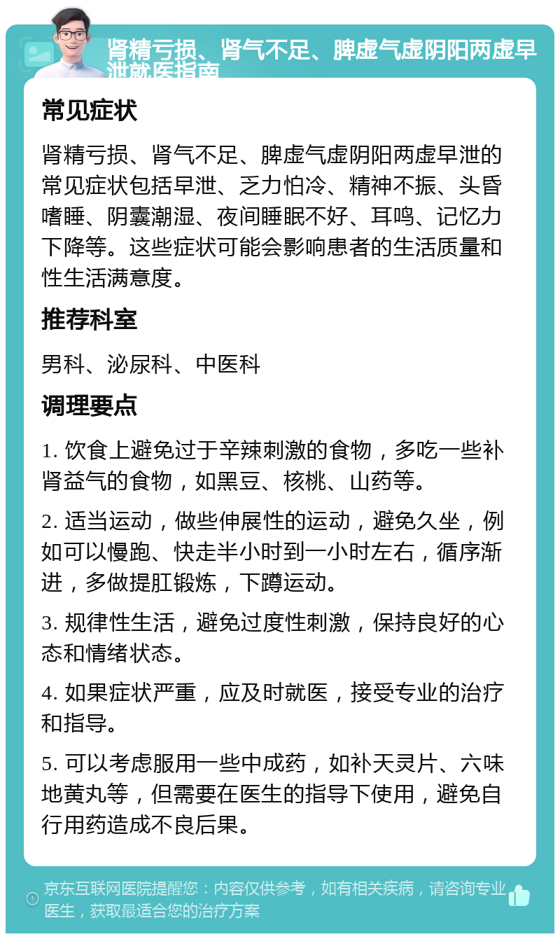 肾精亏损、肾气不足、脾虚气虚阴阳两虚早泄就医指南 常见症状 肾精亏损、肾气不足、脾虚气虚阴阳两虚早泄的常见症状包括早泄、乏力怕冷、精神不振、头昏嗜睡、阴囊潮湿、夜间睡眠不好、耳鸣、记忆力下降等。这些症状可能会影响患者的生活质量和性生活满意度。 推荐科室 男科、泌尿科、中医科 调理要点 1. 饮食上避免过于辛辣刺激的食物，多吃一些补肾益气的食物，如黑豆、核桃、山药等。 2. 适当运动，做些伸展性的运动，避免久坐，例如可以慢跑、快走半小时到一小时左右，循序渐进，多做提肛锻炼，下蹲运动。 3. 规律性生活，避免过度性刺激，保持良好的心态和情绪状态。 4. 如果症状严重，应及时就医，接受专业的治疗和指导。 5. 可以考虑服用一些中成药，如补天灵片、六味地黄丸等，但需要在医生的指导下使用，避免自行用药造成不良后果。