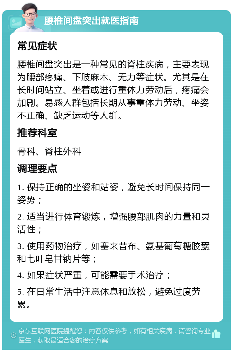 腰椎间盘突出就医指南 常见症状 腰椎间盘突出是一种常见的脊柱疾病，主要表现为腰部疼痛、下肢麻木、无力等症状。尤其是在长时间站立、坐着或进行重体力劳动后，疼痛会加剧。易感人群包括长期从事重体力劳动、坐姿不正确、缺乏运动等人群。 推荐科室 骨科、脊柱外科 调理要点 1. 保持正确的坐姿和站姿，避免长时间保持同一姿势； 2. 适当进行体育锻炼，增强腰部肌肉的力量和灵活性； 3. 使用药物治疗，如塞来昔布、氨基葡萄糖胶囊和七叶皂甘钠片等； 4. 如果症状严重，可能需要手术治疗； 5. 在日常生活中注意休息和放松，避免过度劳累。