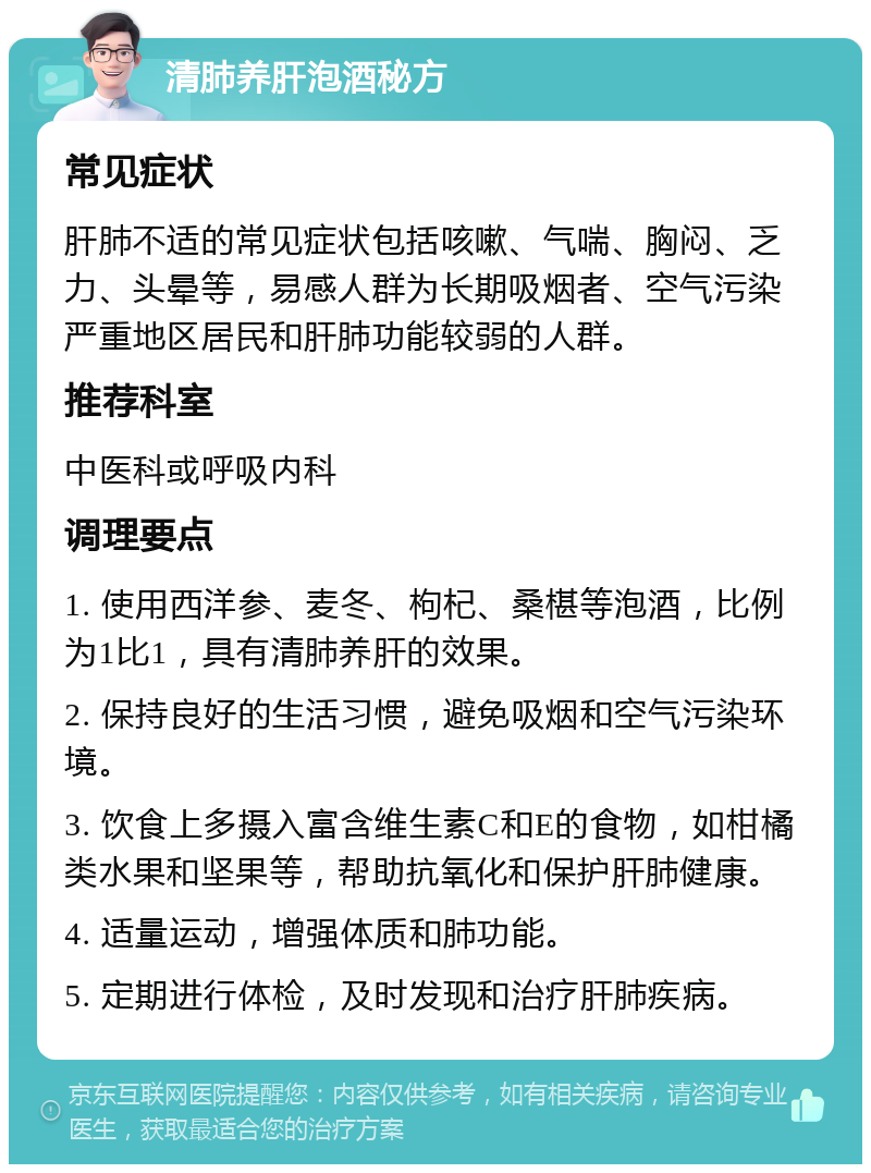 清肺养肝泡酒秘方 常见症状 肝肺不适的常见症状包括咳嗽、气喘、胸闷、乏力、头晕等，易感人群为长期吸烟者、空气污染严重地区居民和肝肺功能较弱的人群。 推荐科室 中医科或呼吸内科 调理要点 1. 使用西洋参、麦冬、枸杞、桑椹等泡酒，比例为1比1，具有清肺养肝的效果。 2. 保持良好的生活习惯，避免吸烟和空气污染环境。 3. 饮食上多摄入富含维生素C和E的食物，如柑橘类水果和坚果等，帮助抗氧化和保护肝肺健康。 4. 适量运动，增强体质和肺功能。 5. 定期进行体检，及时发现和治疗肝肺疾病。