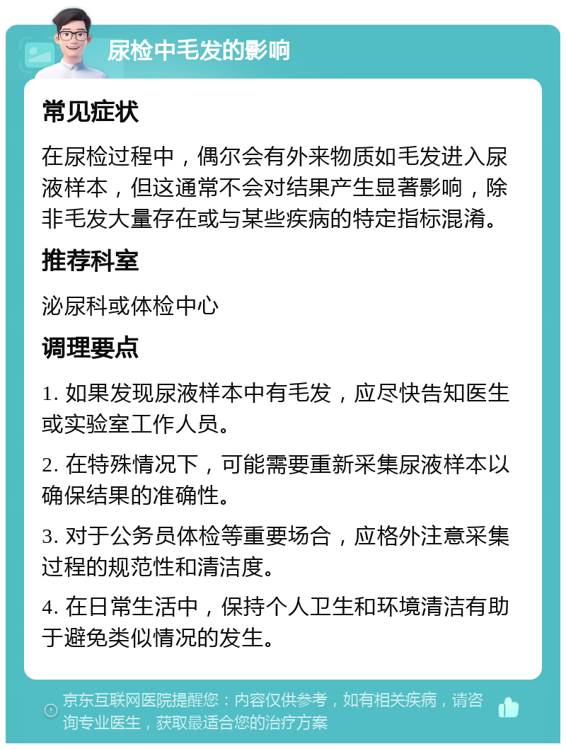 尿检中毛发的影响 常见症状 在尿检过程中，偶尔会有外来物质如毛发进入尿液样本，但这通常不会对结果产生显著影响，除非毛发大量存在或与某些疾病的特定指标混淆。 推荐科室 泌尿科或体检中心 调理要点 1. 如果发现尿液样本中有毛发，应尽快告知医生或实验室工作人员。 2. 在特殊情况下，可能需要重新采集尿液样本以确保结果的准确性。 3. 对于公务员体检等重要场合，应格外注意采集过程的规范性和清洁度。 4. 在日常生活中，保持个人卫生和环境清洁有助于避免类似情况的发生。