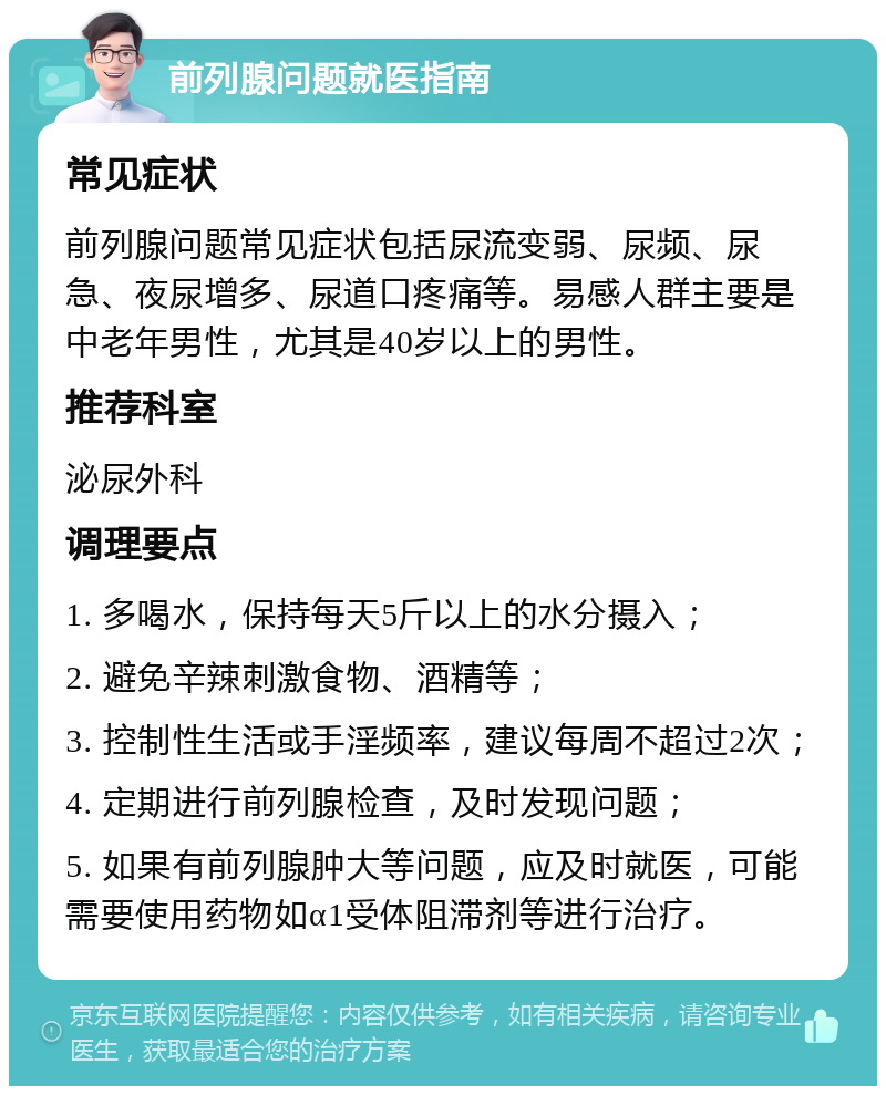 前列腺问题就医指南 常见症状 前列腺问题常见症状包括尿流变弱、尿频、尿急、夜尿增多、尿道口疼痛等。易感人群主要是中老年男性，尤其是40岁以上的男性。 推荐科室 泌尿外科 调理要点 1. 多喝水，保持每天5斤以上的水分摄入； 2. 避免辛辣刺激食物、酒精等； 3. 控制性生活或手淫频率，建议每周不超过2次； 4. 定期进行前列腺检查，及时发现问题； 5. 如果有前列腺肿大等问题，应及时就医，可能需要使用药物如α1受体阻滞剂等进行治疗。