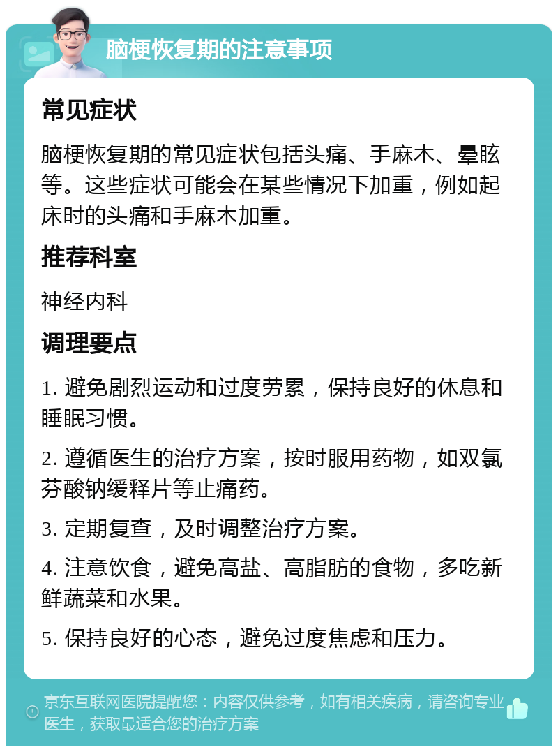 脑梗恢复期的注意事项 常见症状 脑梗恢复期的常见症状包括头痛、手麻木、晕眩等。这些症状可能会在某些情况下加重，例如起床时的头痛和手麻木加重。 推荐科室 神经内科 调理要点 1. 避免剧烈运动和过度劳累，保持良好的休息和睡眠习惯。 2. 遵循医生的治疗方案，按时服用药物，如双氯芬酸钠缓释片等止痛药。 3. 定期复查，及时调整治疗方案。 4. 注意饮食，避免高盐、高脂肪的食物，多吃新鲜蔬菜和水果。 5. 保持良好的心态，避免过度焦虑和压力。