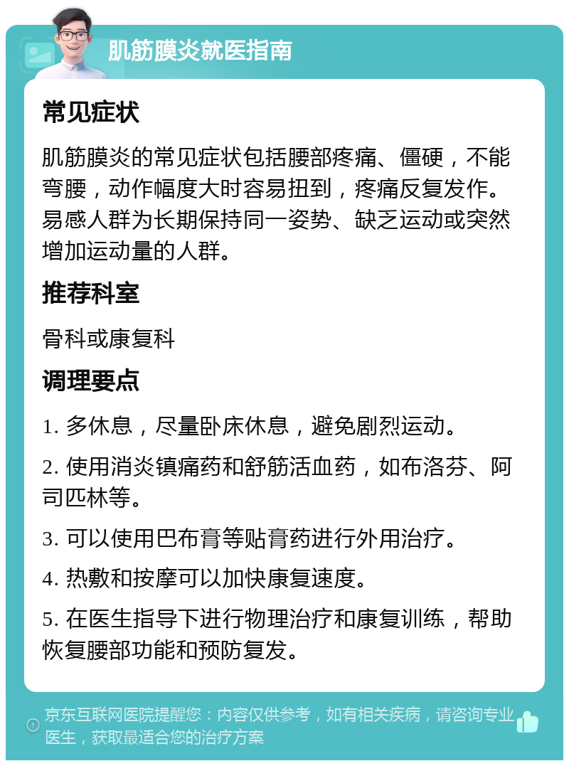 肌筋膜炎就医指南 常见症状 肌筋膜炎的常见症状包括腰部疼痛、僵硬，不能弯腰，动作幅度大时容易扭到，疼痛反复发作。易感人群为长期保持同一姿势、缺乏运动或突然增加运动量的人群。 推荐科室 骨科或康复科 调理要点 1. 多休息，尽量卧床休息，避免剧烈运动。 2. 使用消炎镇痛药和舒筋活血药，如布洛芬、阿司匹林等。 3. 可以使用巴布膏等贴膏药进行外用治疗。 4. 热敷和按摩可以加快康复速度。 5. 在医生指导下进行物理治疗和康复训练，帮助恢复腰部功能和预防复发。