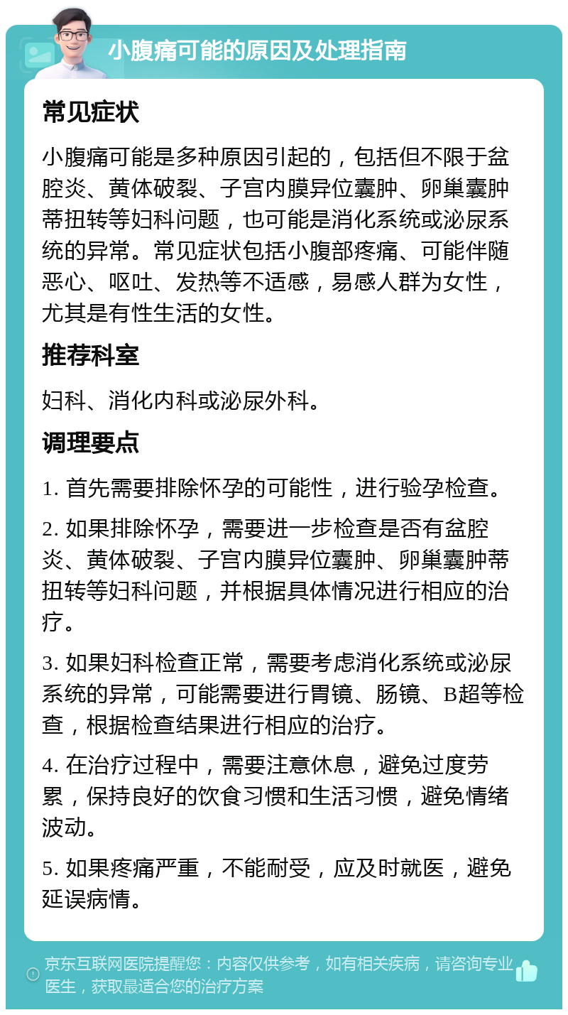 小腹痛可能的原因及处理指南 常见症状 小腹痛可能是多种原因引起的，包括但不限于盆腔炎、黄体破裂、子宫内膜异位囊肿、卵巢囊肿蒂扭转等妇科问题，也可能是消化系统或泌尿系统的异常。常见症状包括小腹部疼痛、可能伴随恶心、呕吐、发热等不适感，易感人群为女性，尤其是有性生活的女性。 推荐科室 妇科、消化内科或泌尿外科。 调理要点 1. 首先需要排除怀孕的可能性，进行验孕检查。 2. 如果排除怀孕，需要进一步检查是否有盆腔炎、黄体破裂、子宫内膜异位囊肿、卵巢囊肿蒂扭转等妇科问题，并根据具体情况进行相应的治疗。 3. 如果妇科检查正常，需要考虑消化系统或泌尿系统的异常，可能需要进行胃镜、肠镜、B超等检查，根据检查结果进行相应的治疗。 4. 在治疗过程中，需要注意休息，避免过度劳累，保持良好的饮食习惯和生活习惯，避免情绪波动。 5. 如果疼痛严重，不能耐受，应及时就医，避免延误病情。