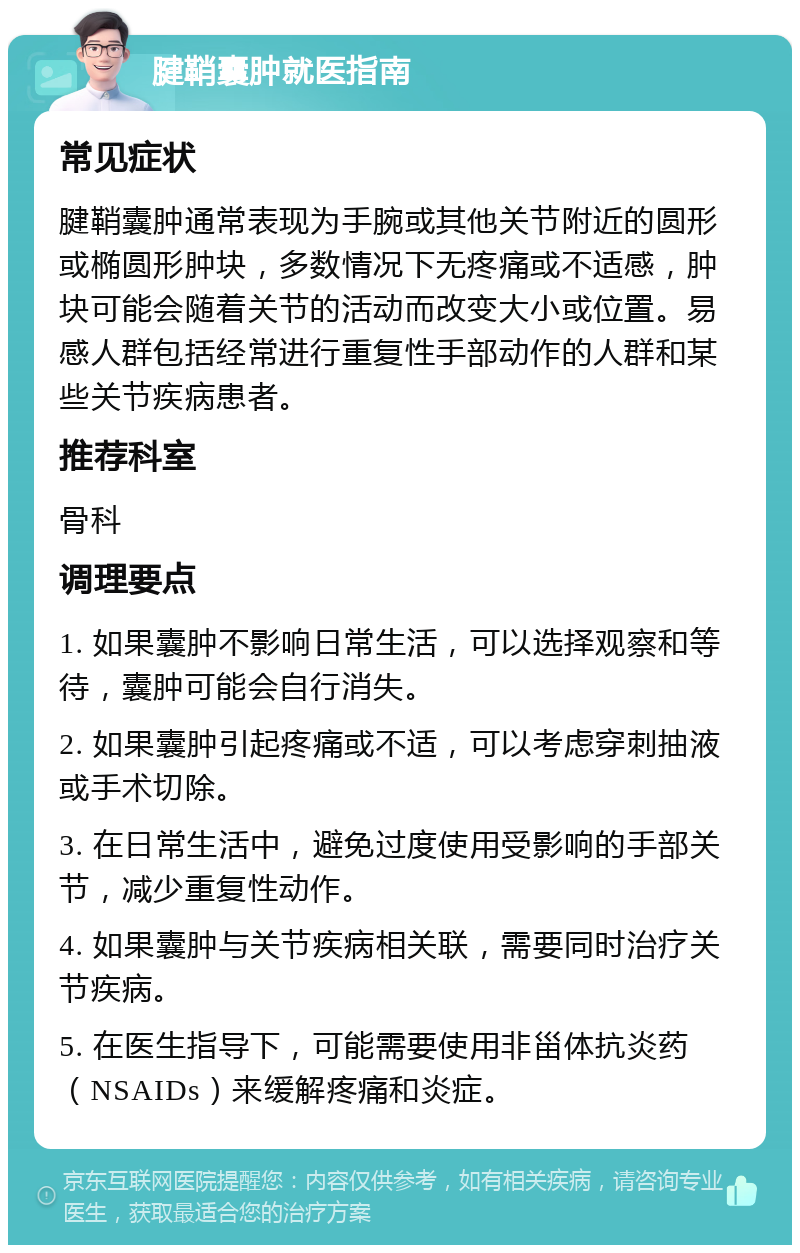 腱鞘囊肿就医指南 常见症状 腱鞘囊肿通常表现为手腕或其他关节附近的圆形或椭圆形肿块，多数情况下无疼痛或不适感，肿块可能会随着关节的活动而改变大小或位置。易感人群包括经常进行重复性手部动作的人群和某些关节疾病患者。 推荐科室 骨科 调理要点 1. 如果囊肿不影响日常生活，可以选择观察和等待，囊肿可能会自行消失。 2. 如果囊肿引起疼痛或不适，可以考虑穿刺抽液或手术切除。 3. 在日常生活中，避免过度使用受影响的手部关节，减少重复性动作。 4. 如果囊肿与关节疾病相关联，需要同时治疗关节疾病。 5. 在医生指导下，可能需要使用非甾体抗炎药（NSAIDs）来缓解疼痛和炎症。