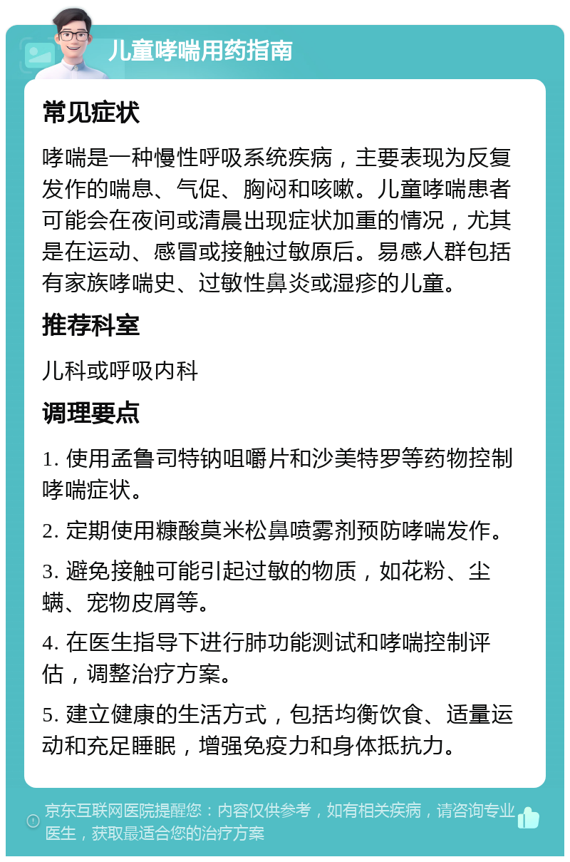 儿童哮喘用药指南 常见症状 哮喘是一种慢性呼吸系统疾病，主要表现为反复发作的喘息、气促、胸闷和咳嗽。儿童哮喘患者可能会在夜间或清晨出现症状加重的情况，尤其是在运动、感冒或接触过敏原后。易感人群包括有家族哮喘史、过敏性鼻炎或湿疹的儿童。 推荐科室 儿科或呼吸内科 调理要点 1. 使用孟鲁司特钠咀嚼片和沙美特罗等药物控制哮喘症状。 2. 定期使用糠酸莫米松鼻喷雾剂预防哮喘发作。 3. 避免接触可能引起过敏的物质，如花粉、尘螨、宠物皮屑等。 4. 在医生指导下进行肺功能测试和哮喘控制评估，调整治疗方案。 5. 建立健康的生活方式，包括均衡饮食、适量运动和充足睡眠，增强免疫力和身体抵抗力。