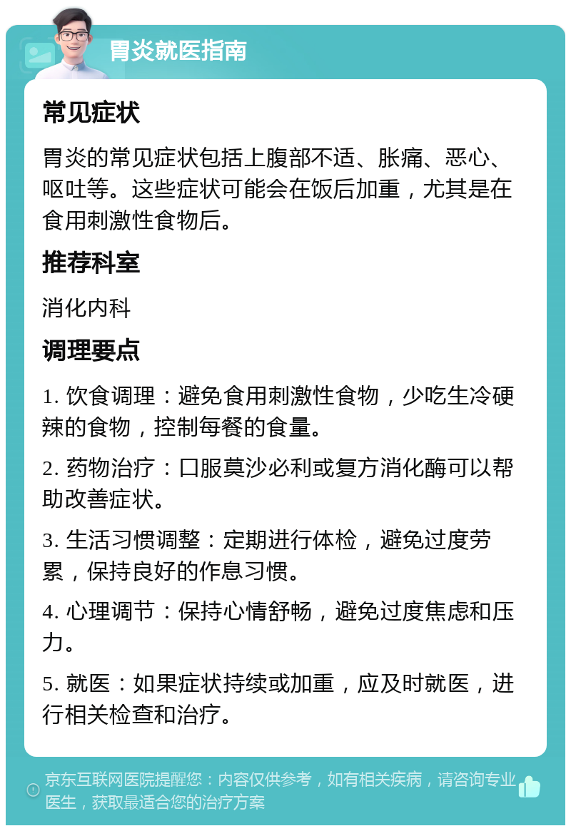 胃炎就医指南 常见症状 胃炎的常见症状包括上腹部不适、胀痛、恶心、呕吐等。这些症状可能会在饭后加重，尤其是在食用刺激性食物后。 推荐科室 消化内科 调理要点 1. 饮食调理：避免食用刺激性食物，少吃生冷硬辣的食物，控制每餐的食量。 2. 药物治疗：口服莫沙必利或复方消化酶可以帮助改善症状。 3. 生活习惯调整：定期进行体检，避免过度劳累，保持良好的作息习惯。 4. 心理调节：保持心情舒畅，避免过度焦虑和压力。 5. 就医：如果症状持续或加重，应及时就医，进行相关检查和治疗。