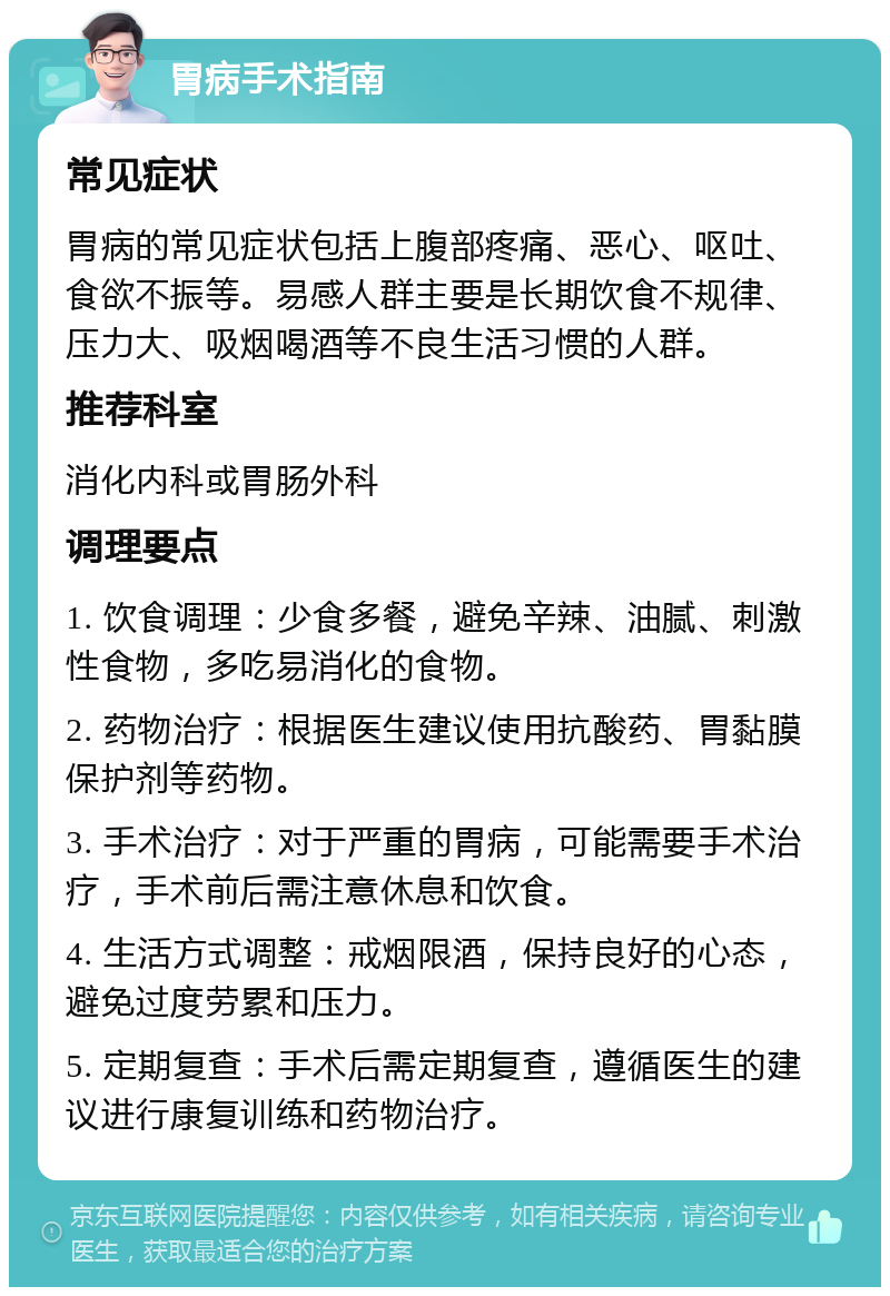 胃病手术指南 常见症状 胃病的常见症状包括上腹部疼痛、恶心、呕吐、食欲不振等。易感人群主要是长期饮食不规律、压力大、吸烟喝酒等不良生活习惯的人群。 推荐科室 消化内科或胃肠外科 调理要点 1. 饮食调理：少食多餐，避免辛辣、油腻、刺激性食物，多吃易消化的食物。 2. 药物治疗：根据医生建议使用抗酸药、胃黏膜保护剂等药物。 3. 手术治疗：对于严重的胃病，可能需要手术治疗，手术前后需注意休息和饮食。 4. 生活方式调整：戒烟限酒，保持良好的心态，避免过度劳累和压力。 5. 定期复查：手术后需定期复查，遵循医生的建议进行康复训练和药物治疗。