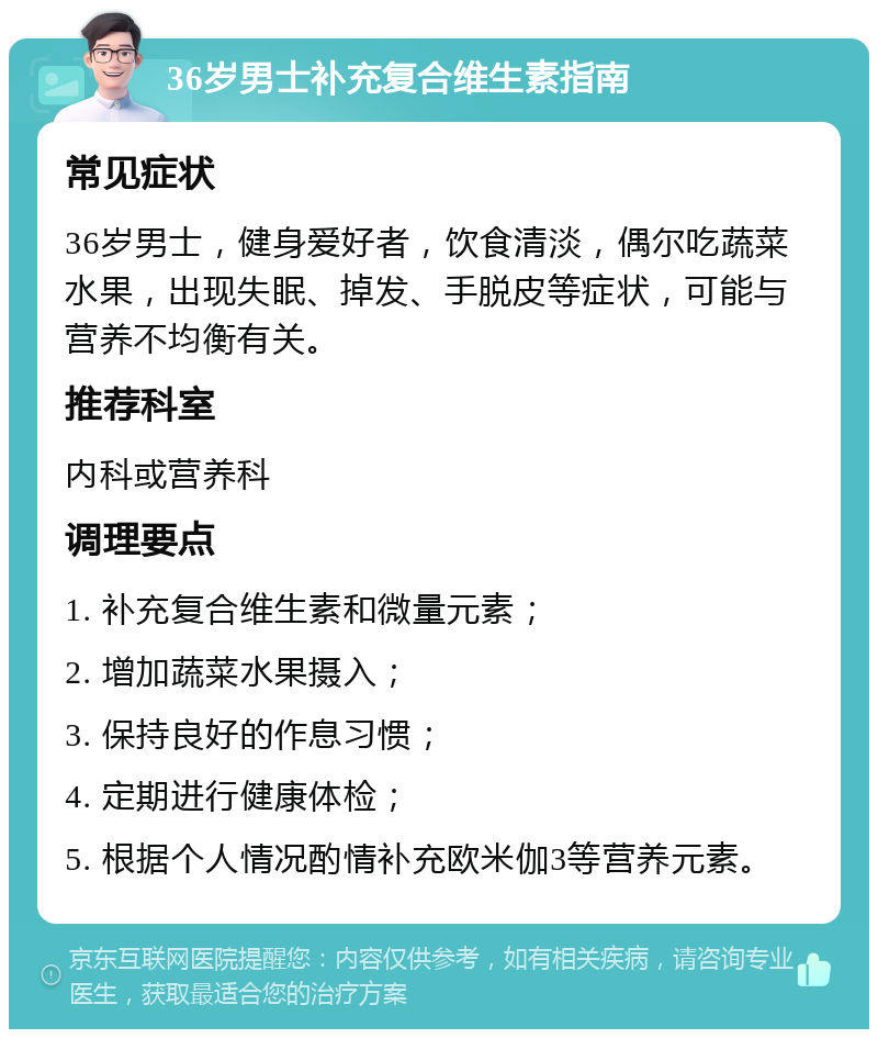 36岁男士补充复合维生素指南 常见症状 36岁男士，健身爱好者，饮食清淡，偶尔吃蔬菜水果，出现失眠、掉发、手脱皮等症状，可能与营养不均衡有关。 推荐科室 内科或营养科 调理要点 1. 补充复合维生素和微量元素； 2. 增加蔬菜水果摄入； 3. 保持良好的作息习惯； 4. 定期进行健康体检； 5. 根据个人情况酌情补充欧米伽3等营养元素。