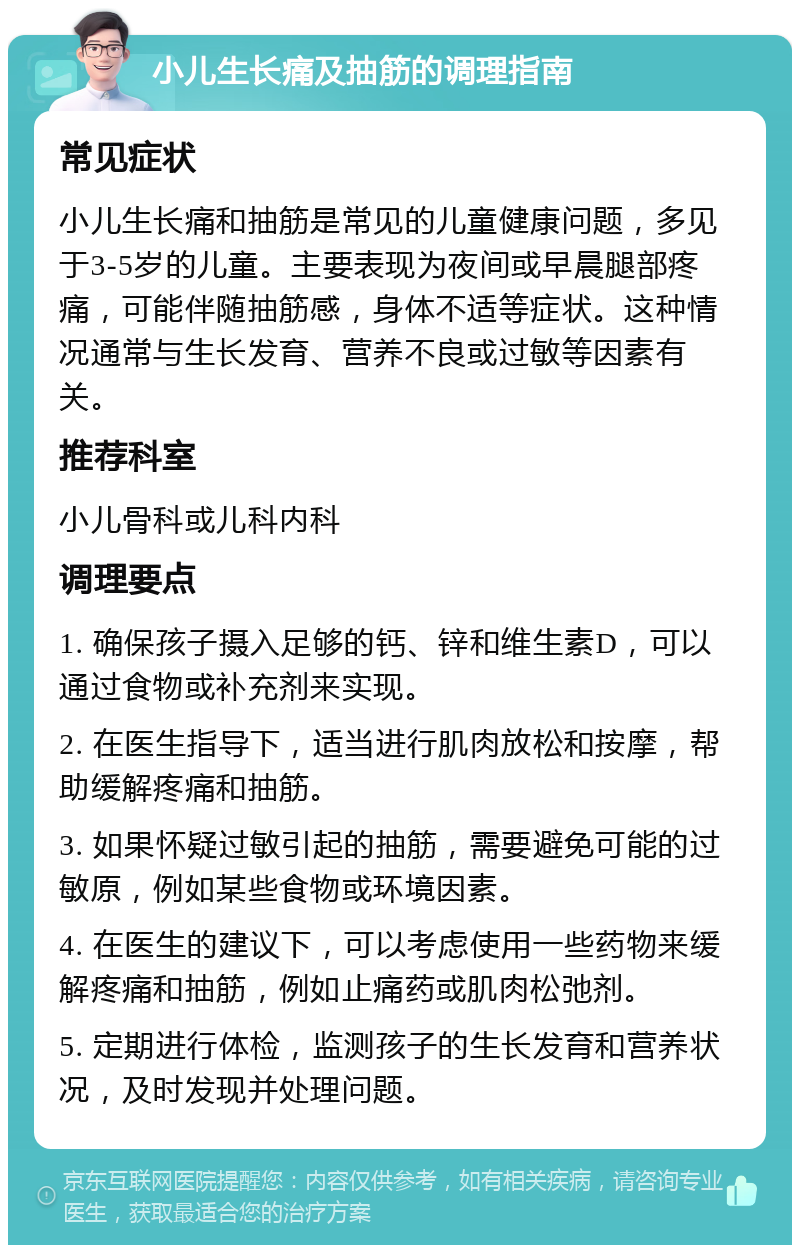 小儿生长痛及抽筋的调理指南 常见症状 小儿生长痛和抽筋是常见的儿童健康问题，多见于3-5岁的儿童。主要表现为夜间或早晨腿部疼痛，可能伴随抽筋感，身体不适等症状。这种情况通常与生长发育、营养不良或过敏等因素有关。 推荐科室 小儿骨科或儿科内科 调理要点 1. 确保孩子摄入足够的钙、锌和维生素D，可以通过食物或补充剂来实现。 2. 在医生指导下，适当进行肌肉放松和按摩，帮助缓解疼痛和抽筋。 3. 如果怀疑过敏引起的抽筋，需要避免可能的过敏原，例如某些食物或环境因素。 4. 在医生的建议下，可以考虑使用一些药物来缓解疼痛和抽筋，例如止痛药或肌肉松弛剂。 5. 定期进行体检，监测孩子的生长发育和营养状况，及时发现并处理问题。