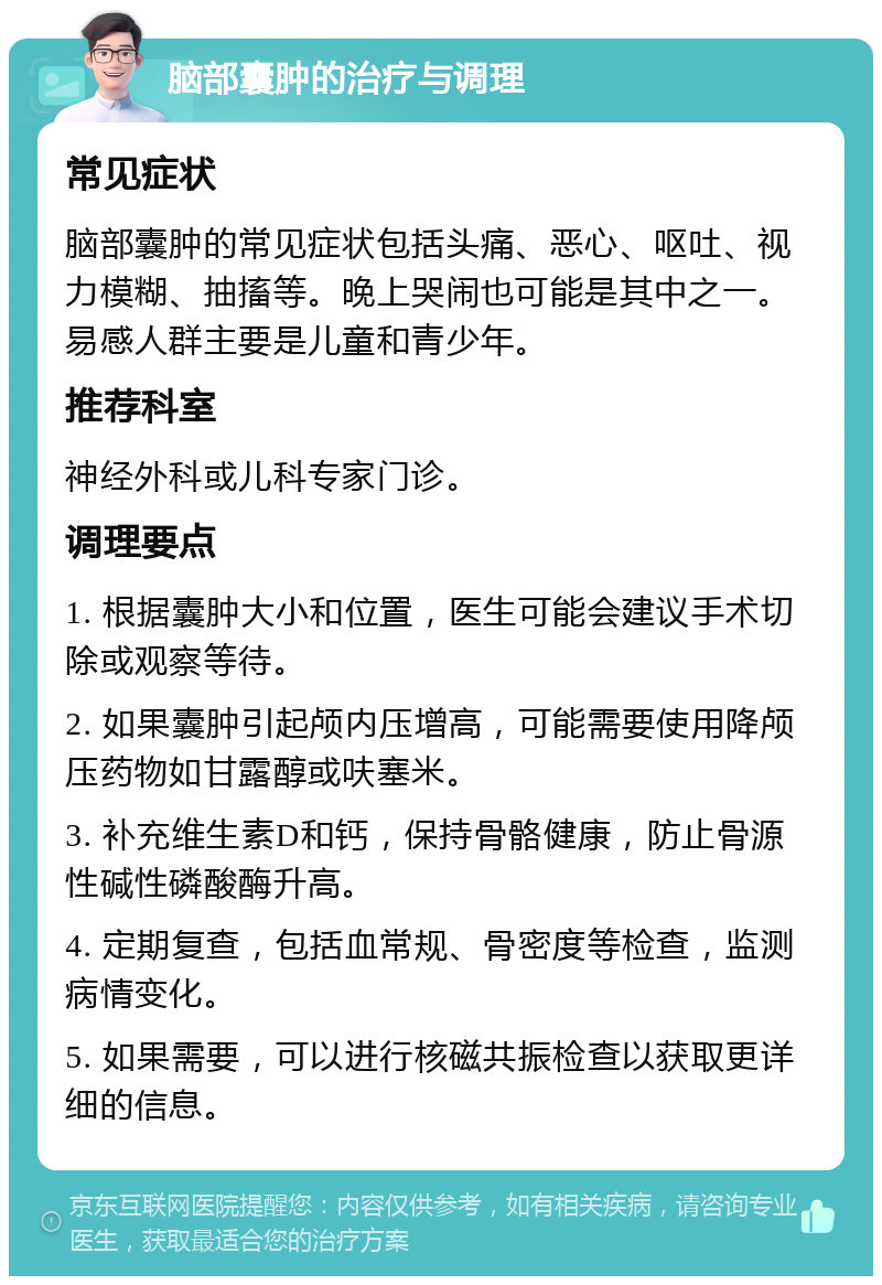 脑部囊肿的治疗与调理 常见症状 脑部囊肿的常见症状包括头痛、恶心、呕吐、视力模糊、抽搐等。晚上哭闹也可能是其中之一。易感人群主要是儿童和青少年。 推荐科室 神经外科或儿科专家门诊。 调理要点 1. 根据囊肿大小和位置，医生可能会建议手术切除或观察等待。 2. 如果囊肿引起颅内压增高，可能需要使用降颅压药物如甘露醇或呋塞米。 3. 补充维生素D和钙，保持骨骼健康，防止骨源性碱性磷酸酶升高。 4. 定期复查，包括血常规、骨密度等检查，监测病情变化。 5. 如果需要，可以进行核磁共振检查以获取更详细的信息。