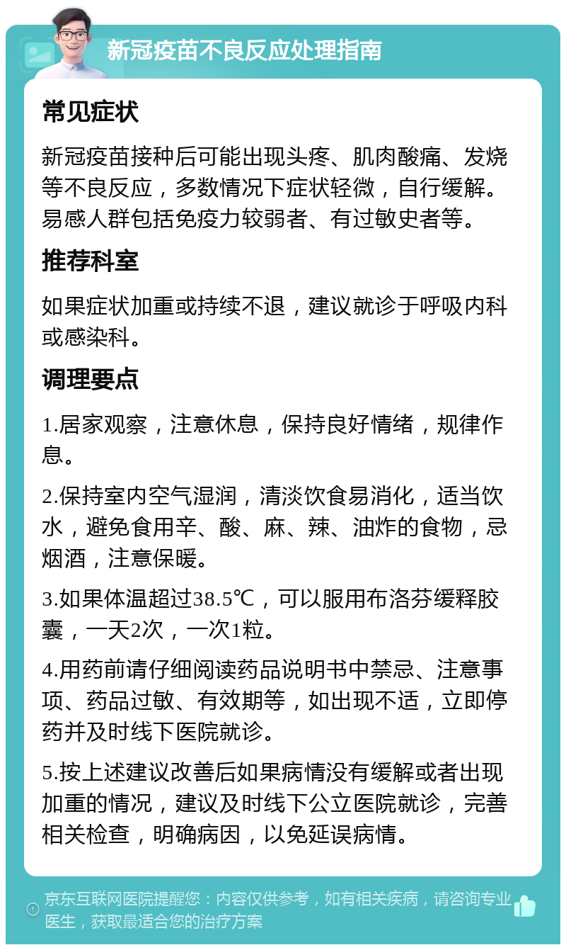 新冠疫苗不良反应处理指南 常见症状 新冠疫苗接种后可能出现头疼、肌肉酸痛、发烧等不良反应，多数情况下症状轻微，自行缓解。易感人群包括免疫力较弱者、有过敏史者等。 推荐科室 如果症状加重或持续不退，建议就诊于呼吸内科或感染科。 调理要点 1.居家观察，注意休息，保持良好情绪，规律作息。 2.保持室内空气湿润，清淡饮食易消化，适当饮水，避免食用辛、酸、麻、辣、油炸的食物，忌烟酒，注意保暖。 3.如果体温超过38.5℃，可以服用布洛芬缓释胶囊，一天2次，一次1粒。 4.用药前请仔细阅读药品说明书中禁忌、注意事项、药品过敏、有效期等，如出现不适，立即停药并及时线下医院就诊。 5.按上述建议改善后如果病情没有缓解或者出现加重的情况，建议及时线下公立医院就诊，完善相关检查，明确病因，以免延误病情。