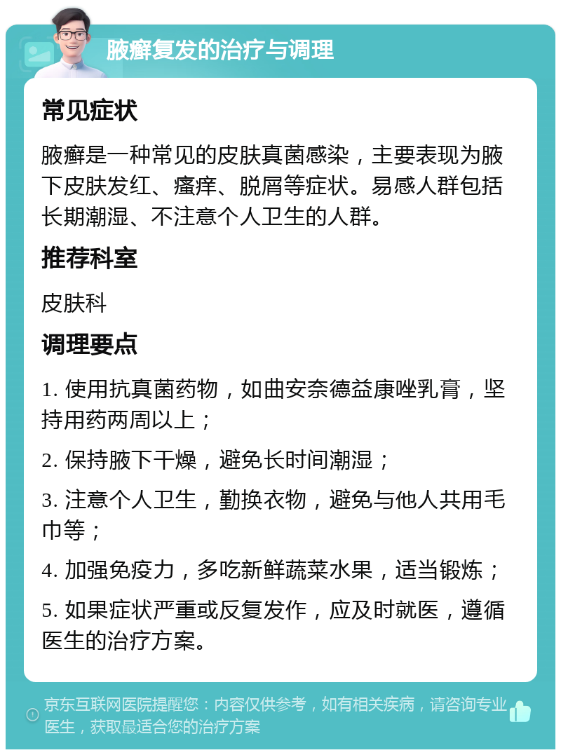 腋癣复发的治疗与调理 常见症状 腋癣是一种常见的皮肤真菌感染，主要表现为腋下皮肤发红、瘙痒、脱屑等症状。易感人群包括长期潮湿、不注意个人卫生的人群。 推荐科室 皮肤科 调理要点 1. 使用抗真菌药物，如曲安奈德益康唑乳膏，坚持用药两周以上； 2. 保持腋下干燥，避免长时间潮湿； 3. 注意个人卫生，勤换衣物，避免与他人共用毛巾等； 4. 加强免疫力，多吃新鲜蔬菜水果，适当锻炼； 5. 如果症状严重或反复发作，应及时就医，遵循医生的治疗方案。