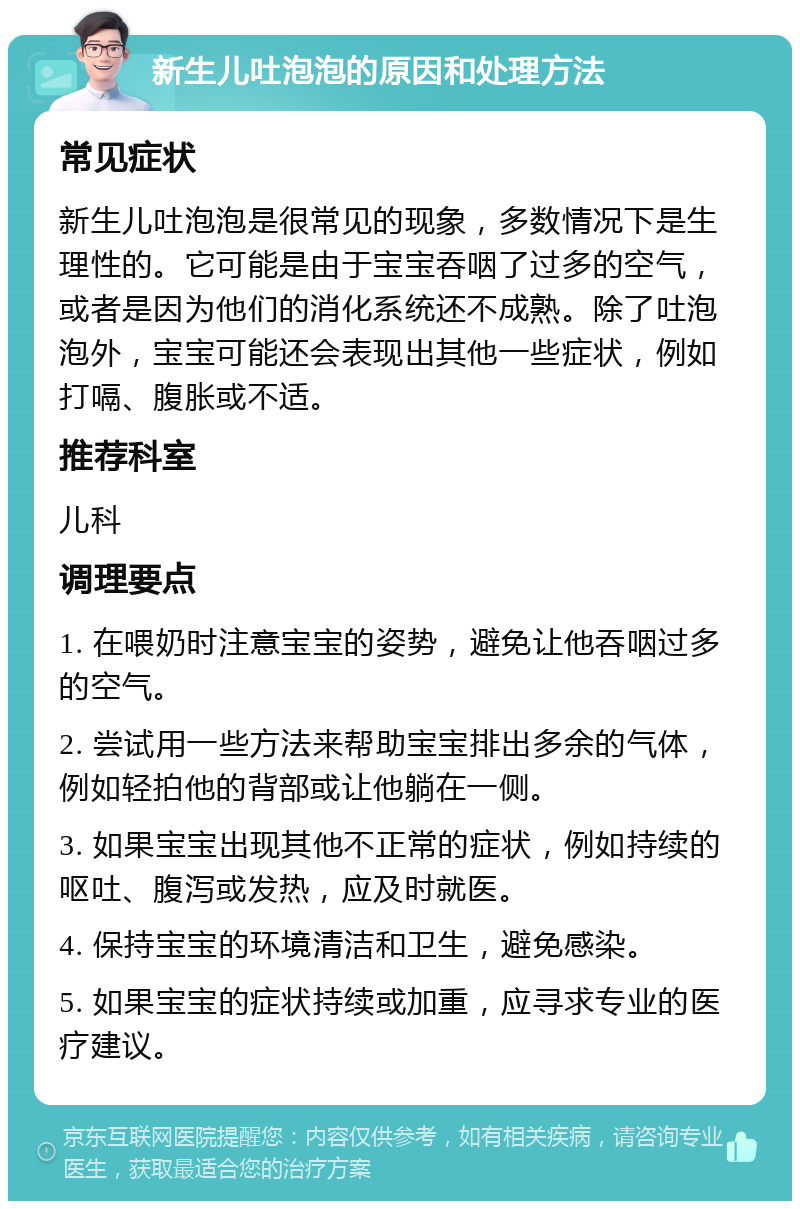 新生儿吐泡泡的原因和处理方法 常见症状 新生儿吐泡泡是很常见的现象，多数情况下是生理性的。它可能是由于宝宝吞咽了过多的空气，或者是因为他们的消化系统还不成熟。除了吐泡泡外，宝宝可能还会表现出其他一些症状，例如打嗝、腹胀或不适。 推荐科室 儿科 调理要点 1. 在喂奶时注意宝宝的姿势，避免让他吞咽过多的空气。 2. 尝试用一些方法来帮助宝宝排出多余的气体，例如轻拍他的背部或让他躺在一侧。 3. 如果宝宝出现其他不正常的症状，例如持续的呕吐、腹泻或发热，应及时就医。 4. 保持宝宝的环境清洁和卫生，避免感染。 5. 如果宝宝的症状持续或加重，应寻求专业的医疗建议。